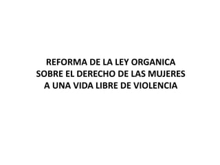 REFORMA DE LA LEY ORGANICA
SOBRE EL DERECHO DE LAS MUJERES
A UNA VIDA LIBRE DE VIOLENCIA
 