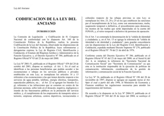 Ley del Anciano



                                                                         culturales respecto de las rebajas previstas es esta Ley; se
  CODIFICACION DE LA LEY DEL                                             reemplazan los Arts. 23, 24 y 25 en los que establecen las sanciones
          ANCIANO                                                        por el incumplimiento de la Ley, como son amonestaciones, multa,
                                                                         suspensión temporal o definitiva, el procedimiento para denunciar,
                                                                         los montos de las multas que serán depositadas en la cuenta del
                        INTRODUCCION                                     FONAN, y, el retiro temporal o definitivo de permisos de operación.

La Comisión de Legislación y Codificación de H. Congreso                 En el Art. 1 se contempla la denominación de la “cédula de identidad
Nacional de conformidad con lo dispuesto Art. 160 de la                  y ciudadanía; y, en el Art. 15 se agrega la referencia de “cédula de
Constitución Política de la República, realiza la presente               identidad o de identidad y ciudadanía”, para guardar concordancia
Codificación de la Ley del Anciano, observando las disposiciones de      con las disposiciones de la Ley del Registro Civil, Identificación y
la Constitución Política de la República; leyes reformatorias y          Cedulación, expedida mediante Decreto Supremo Nº 278, publicado
derogatorias expresa; la Ley de Registro Civil, Identificación y         en el Registro Oficial Nº. 70 del 21 de abril de 1976.
Cedulación; el Estatuto del Régimen Jurídico y Administrativo de la
Función Ejecutiva; y, el Decreto Ejecutivo Nº 386, publicado en el       Conforme consta del Decreto Ejecutivo Nº 386, publicado en el
Registro Oficial Nº 83 del 23 de mayo del 2000.                          Registro Oficial Nº 83 del 23 de mayo del 2000, en el literal b) del
                                                                         Art. 4, se remplaza la referencia de “Secretaría Nacional de
La Ley Nº 2001-51, publicada en el Registro Oficial º 439 del 24 de      Comunicación Social” por “Secretaría de Comunicación” ya que
octubre del 2001, dispone se sustituya el Art. 1. En el cual se          esta es la institución responsable de la ejecución de políticas de
identifican a las personas beneficiarias que podrán acceder a las        comunicación, información, coordinación de la gestión de
exoneraciones o rebajas en los servicios públicos o privados             información y comunicación social de la Función Ejecutiva.
establecidos en esta Ley; se reemplazan los artículos 14 y 15
referentes a las exoneraciones a las que tienen derecho respecto a los   La Ley Nº 36, publicada en el Registro Oficial Nº 198 del 20 de
servicios de agua potable, teléfono, energía eléctrica, transportes,     noviembre de 1997, dispone se agregue un segundo inciso al Art.
espectáculos públicos, etc.; al Art. 22 se agregan los literales f) y    8por el cual a partir del año 1998, el Ministerio de Economía y
g), referentes a las infracciones que se cometen en contra de las        Finanzas establece las regulaciones necesarias para atender los
personas ancianas, sobre todo en el desacato, negativa, negligencia o    requerimientos del Instituto.
retardo de los funcionarios públicos en la prestación del servicio
médico, y, el cumplimiento de los empresarios de transporte aéreo o      De acuerdo a lo dispuesto en la Ley Nº 2004-35, publicada en el
terrestre, empresas artísticas, centros deportivos, recreacionales o     Registro Oficial Nº 344 del 28 de mayo del 2004, se sustituye el
 