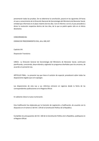 presentarán todas las pruebas. De no obtenerse la conciliación, pasará en las siguientes 24 horas
el caso a conocimiento de la Dirección Nacional de Gerontología del Ministerio de Bienestar Social,
entidad que informará en el plazo máximo de tres días. Con el informe o sin él, el juez procederá a
dictar la resolución respectiva dentro de tres días, de la que se podrá apelar sólo en el efecto
devolutivo.
CONCORDANCIAS:
CODIGO DE PROCEDIMIENTO CIVIL, Arts. 830, 837
Capítulo VIII
Disposición Transitoria
UNICA.- La Dirección General de Gerontología del Ministerio de Bienestar Social, continuará
planificando, conociendo, desarrollando y vigilando los programas diseñados para los ancianos, de
acuerdo a la presente Ley.
ARTICULO FINAL.- La presente Ley que tiene el carácter de especial, prevalecerá sobre todas las
disposiciones legales que se le opongan.
Las disposiciones de esta Ley y sus reformas entraron en vigencia desde la fecha de las
correspondientes publicaciones en el Registro Oficial.
En adelante cítese la nueva numeración.
Esta Codificación fue elaborada por la Comisión de Legislación y Codificación, de acuerdo con lo
dispuesto en el número 2 del Art. 139 de la Constitución Política de la República.
Cumplidos los presupuestos del Art. 160 de la Constitución Política de la República, publíquese en
el Registro Oficial.
 