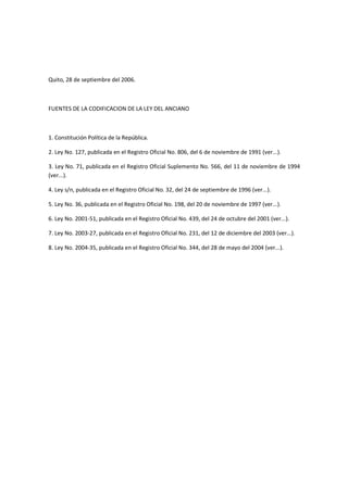 Quito, 28 de septiembre del 2006.
FUENTES DE LA CODIFICACION DE LA LEY DEL ANCIANO
1. Constitución Política de la República.
2. Ley No. 127, publicada en el Registro Oficial No. 806, del 6 de noviembre de 1991 (ver...).
3. Ley No. 71, publicada en el Registro Oficial Suplemento No. 566, del 11 de noviembre de 1994
(ver...).
4. Ley s/n, publicada en el Registro Oficial No. 32, del 24 de septiembre de 1996 (ver...).
5. Ley No. 36, publicada en el Registro Oficial No. 198, del 20 de noviembre de 1997 (ver...).
6. Ley No. 2001-51, publicada en el Registro Oficial No. 439, del 24 de octubre del 2001 (ver...).
7. Ley No. 2003-27, publicada en el Registro Oficial No. 231, del 12 de diciembre del 2003 (ver...).
8. Ley No. 2004-35, publicada en el Registro Oficial No. 344, del 28 de mayo del 2004 (ver...).
 