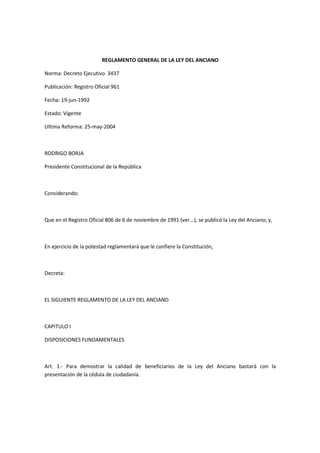REGLAMENTO GENERAL DE LA LEY DEL ANCIANO
Norma: Decreto Ejecutivo 3437
Publicación: Registro Oficial 961
Fecha: 19-jun-1992
Estado: Vigente
Ultima Reforma: 25-may-2004
RODRIGO BORJA
Presidente Constitucional de la República
Considerando:
Que en el Registro Oficial 806 de 6 de noviembre de 1991 (ver...), se publicó la Ley del Anciano; y,
En ejercicio de la potestad reglamentará que le confiere la Constitución,
Decreta:
EL SIGUIENTE REGLAMENTO DE LA LEY DEL ANCIANO
CAPITULO I
DISPOSICIONES FUNDAMENTALES
Art. 1.- Para demostrar la calidad de beneficiarios de la Ley del Anciano bastará con la
presentación de la cédula de ciudadanía.
 