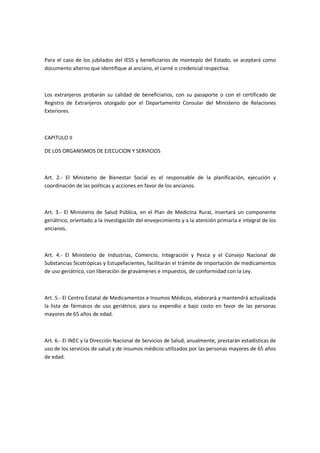 Para el caso de los jubilados del IESS y beneficiarios de montepío del Estado, se aceptará como
documento alterno que identifique al anciano, el carné o credencial respectiva.
Los extranjeros probarán su calidad de beneficiarios, con su pasaporte o con el certificado de
Registro de Extranjeros otorgado por el Departamento Consular del Ministerio de Relaciones
Exteriores.
CAPITULO II
DE LOS ORGANISMOS DE EJECUCION Y SERVICIOS
Art. 2.- El Ministerio de Bienestar Social es el responsable de la planificación, ejecución y
coordinación de las políticas y acciones en favor de los ancianos.
Art. 3.- El Ministerio de Salud Pública, en el Plan de Medicina Rural, insertará un componente
geriátrico, orientado a la investigación del envejecimiento y a la atención primaria e integral de los
ancianos.
Art. 4.- El Ministerio de Industrias, Comercio, Integración y Pesca y el Consejo Nacional de
Substancias Sicotrópicas y Estupefacientes, facilitarán el trámite de importación de medicamentos
de uso geriátrico, con liberación de gravámenes e impuestos, de conformidad con la Ley.
Art. 5.- El Centro Estatal de Medicamentos e Insumos Médicos, elaborará y mantendrá actualizada
la lista de fármacos de uso geriátrico, para su expendio a bajo costo en favor de las personas
mayores de 65 años de edad.
Art. 6.- El INEC y la Dirección Nacional de Servicios de Salud, anualmente, prestarán estadísticas de
uso de los servicios de salud y de insumos médicos utilizados por las personas mayores de 65 años
de edad.
 