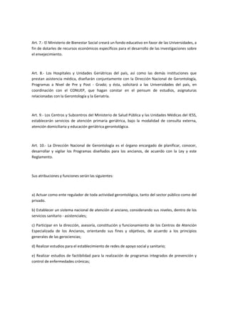 Art. 7.- El Ministerio de Bienestar Social creará un fondo educativo en favor de las Universidades, a
fin de dotarles de recursos económicos específicos para el desarrollo de las investigaciones sobre
el envejecimiento.
Art. 8.- Los Hospitales y Unidades Geriátricas del país, así como las demás instituciones que
prestan asistencia médica, diseñarán conjuntamente con la Dirección Nacional de Gerontología,
Programas a Nivel de Pre y Post - Grado; y ésta, solicitará a las Universidades del país, en
coordinación con el CONUEP, que hagan constar en el pensum de estudios, asignaturas
relacionadas con la Gerontología y la Geriatría.
Art. 9.- Los Centros y Subcentros del Ministerio de Salud Pública y las Unidades Médicas del IESS,
establecerán servicios de atención primaria geriátrica, bajo la modalidad de consulta externa,
atención domiciliaria y educación geriátrica gerontológica.
Art. 10.- La Dirección Nacional de Gerontología es el órgano encargado de planificar, conocer,
desarrollar y vigilar los Programas diseñados para los ancianos, de acuerdo con la Ley y este
Reglamento.
Sus atribuciones y funciones serán las siguientes:
a) Actuar como ente regulador de toda actividad gerontológica, tanto del sector público como del
privado.
b) Establecer un sistema nacional de atención al anciano, considerando sus niveles, dentro de los
servicios sanitario - asistenciales;
c) Participar en la dirección, asesoría, constitución y funcionamiento de los Centros de Atención
Especializada de los Ancianos, orientando sus fines y objetivos, de acuerdo a los principios
generales de las gerociencias;
d) Realizar estudios para el establecimiento de redes de apoyo social y sanitario;
e) Realizar estudios de factibilidad para la realización de programas integrados de prevención y
control de enfermedades crónicas;
 
