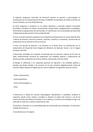 f) Implantar programas nacionales de formación docente en geriatría y gerontología, en
coordinación con el Consejo Nacional de Salud, el CONUEP, las facultades de medicina del País, las
Fuerzas Armadas y la Junta de Beneficencia;
g) Incluir programas y proyectos en sus planes operativos y manuales orgánico funcionales
orientados a fortalecer los talleres recreacionales, ocupacionales, autogestionarios y protegidos,
fomentando las agrupaciones del voluntariado, en coordinación con las actividades que desarrolla
el Departamento Nacional de la Tercera Edad del IESS;
h) Crear un fondo económico específico con el Departamento Nacional de la Tercera Edad del IESS,
a efectos de financiar concursos artísticos, culturales, científicos y recreativos, reconociendo las
realizaciones de los ancianos en estos concursos.
i) Crear una Sección de Atención a los Ancianos en el Sector Rural, en coordinación con la
Subsecretaría de Desarrollo Rural Integral del Ministerio de Bienestar Social y con el Seguro
Campesino del IESS;
j) Desarrollar actividades de ocupación remunerada para las personas mayores de 65 años de
edad, implementando convenios de cooperación con entidades públicas y corporaciones de
derecho privado, prestatarias de servicios médicos, asistenciales y de otra índole;
k) Otorgar la calificación y los respectivos permisos de operación a las entidades públicas y
privadas que deseen atender a los ancianos, en los que constarán obligatoriamente niveles de
atención médico asistencial integral; para lo cual se establecen las siguientes clases de centros:
- Clubes y Asociaciones;
- Centros geriátricos;
- Centros Gerontológicos; y,
- Otros.
l) Determinar la calidad de ancianos desprotegidos, abandonados e impedidos, mediante el
respectivo estudio social, medico y sicológico y, disponer el ingreso del anciano a uno de los
Centros de Protección Públicos y Privados; o en su defecto, el anciano será trasladado al lugar más
adecuado en razón de su salud y condiciones de vida;
ll) Estimular y fomentar en la comunidad grupos de voluntariado que contribuyan a la atención y
cuidado del anciano; y,
m) Las demás que se le asignen.
 