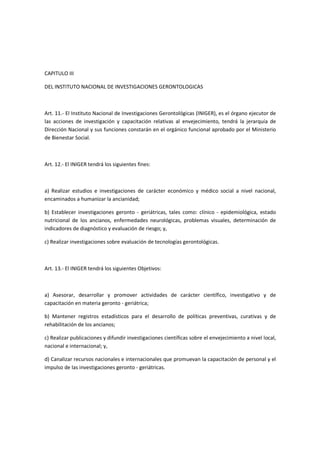 CAPITULO III
DEL INSTITUTO NACIONAL DE INVESTIGACIONES GERONTOLOGICAS
Art. 11.- El Instituto Nacional de Investigaciones Gerontológicas (INIGER), es el órgano ejecutor de
las acciones de investigación y capacitación relativas al envejecimiento, tendrá la jerarquía de
Dirección Nacional y sus funciones constarán en el orgánico funcional aprobado por el Ministerio
de Bienestar Social.
Art. 12.- El INIGER tendrá los siguientes fines:
a) Realizar estudios e investigaciones de carácter económico y médico social a nivel nacional,
encaminados a humanizar la ancianidad;
b) Establecer investigaciones geronto - geriátricas, tales como: clínico - epidemiológica, estado
nutricional de los ancianos, enfermedades neurológicas, problemas visuales, determinación de
indicadores de diagnóstico y evaluación de riesgo; y,
c) Realizar investigaciones sobre evaluación de tecnologías gerontológicas.
Art. 13.- El INIGER tendrá los siguientes Objetivos:
a) Asesorar, desarrollar y promover actividades de carácter científico, investigativo y de
capacitación en materia geronto - geriátrica;
b) Mantener registros estadísticos para el desarrollo de políticas preventivas, curativas y de
rehabilitación de los ancianos;
c) Realizar publicaciones y difundir investigaciones científicas sobre el envejecimiento a nivel local,
nacional e internacional; y,
d) Canalizar recursos nacionales e internacionales que promuevan la capacitación de personal y el
impulso de las investigaciones geronto - geriátricas.
 