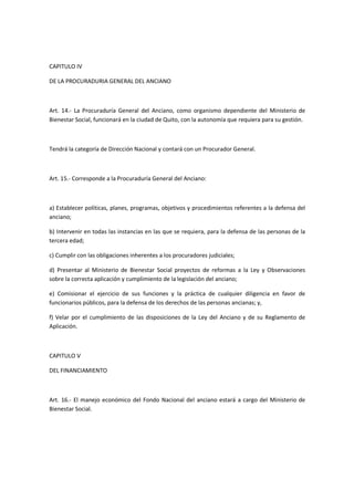 CAPITULO IV
DE LA PROCURADURIA GENERAL DEL ANCIANO
Art. 14.- La Procuraduría General del Anciano, como organismo dependiente del Ministerio de
Bienestar Social, funcionará en la ciudad de Quito, con la autonomía que requiera para su gestión.
Tendrá la categoría de Dirección Nacional y contará con un Procurador General.
Art. 15.- Corresponde a la Procuraduría General del Anciano:
a) Establecer políticas, planes, programas, objetivos y procedimientos referentes a la defensa del
anciano;
b) Intervenir en todas las instancias en las que se requiera, para la defensa de las personas de la
tercera edad;
c) Cumplir con las obligaciones inherentes a los procuradores judiciales;
d) Presentar al Ministerio de Bienestar Social proyectos de reformas a la Ley y Observaciones
sobre la correcta aplicación y cumplimiento de la legislación del anciano;
e) Comisionar el ejercicio de sus funciones y la práctica de cualquier diligencia en favor de
funcionarios públicos, para la defensa de los derechos de las personas ancianas; y,
f) Velar por el cumplimiento de las disposiciones de la Ley del Anciano y de su Reglamento de
Aplicación.
CAPITULO V
DEL FINANCIAMIENTO
Art. 16.- El manejo económico del Fondo Nacional del anciano estará a cargo del Ministerio de
Bienestar Social.
 