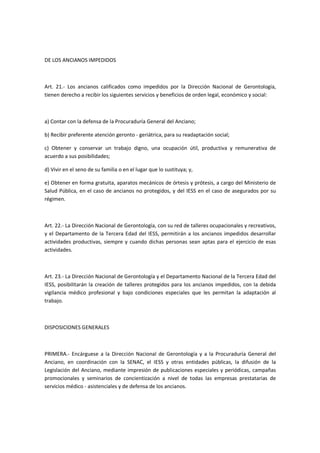DE LOS ANCIANOS IMPEDIDOS
Art. 21.- Los ancianos calificados como impedidos por la Dirección Nacional de Gerontología,
tienen derecho a recibir los siguientes servicios y beneficios de orden legal, económico y social:
a) Contar con la defensa de la Procuraduría General del Anciano;
b) Recibir preferente atención geronto - geriátrica, para su readaptación social;
c) Obtener y conservar un trabajo digno, una ocupación útil, productiva y remunerativa de
acuerdo a sus posibilidades;
d) Vivir en el seno de su familia o en el lugar que lo sustituya; y,
e) Obtener en forma gratuita, aparatos mecánicos de órtesis y prótesis, a cargo del Ministerio de
Salud Pública, en el caso de ancianos no protegidos, y del IESS en el caso de asegurados por su
régimen.
Art. 22.- La Dirección Nacional de Gerontología, con su red de talleres ocupacionales y recreativos,
y el Departamento de la Tercera Edad del IESS, permitirán a los ancianos impedidos desarrollar
actividades productivas, siempre y cuando dichas personas sean aptas para el ejercicio de esas
actividades.
Art. 23.- La Dirección Nacional de Gerontología y el Departamento Nacional de la Tercera Edad del
IESS, posibilitarán la creación de talleres protegidos para los ancianos impedidos, con la debida
vigilancia médico profesional y bajo condiciones especiales que les permitan la adaptación al
trabajo.
DISPOSICIONES GENERALES
PRIMERA.- Encárguese a la Dirección Nacional de Gerontología y a la Procuraduría General del
Anciano, en coordinación con la SENAC, el IESS y otras entidades públicas, la difusión de la
Legislación del Anciano, mediante impresión de publicaciones especiales y periódicas, campañas
promocionales y seminarios de concientización a nivel de todas las empresas prestatarias de
servicios médico - asistenciales y de defensa de los ancianos.
 