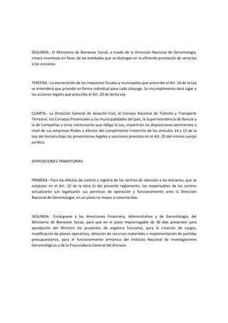 SEGUNDA.- El Ministerio de Bienestar Social, a través de la Dirección Nacional de Gerontología,
creará incentivos en favor de las entidades que se distingan en la eficiente prestación de servicios
a los ancianos.
TERCERA.- La exoneración de los impuestos fiscales y municipales que prescribe el Art. 14 de la Ley
se entenderá que procede en forma individual para cada cónyuge. Su incumplimiento dará lugar a
las acciones legales que prescribe el Art. 20 de dicha Ley.
CUARTA.- La Dirección General de Aviación Civil, el Consejo Nacional de Tránsito y Transporte
Terrestre, los Consejos Provinciales y las municipalidades del país, la Superintendencia de Bancos y
la de Compañías y otras instituciones que obliga la Ley, impartirán las disposiciones pertinentes a
nivel de sus empresas filiales a efectos del cumplimiento irrestricto de los artículos 14 y 15 de la
Ley del Anciano bajo las prevenciones legales y sanciones previstas en el Art. 20 del mismo cuerpo
jurídico.
DISPOSICIONES TRANSITORIAS
PRIMERA.- Para los efectos de control y registro de los centros de atención a los Ancianos, que se
estipulan en el Art. 10 de la letra k) del presente reglamento, los responsables de los centros
actualizarán y/o legalizarán sus permisos de operación y funcionamiento ante la Dirección
Nacional de Gerontología, en un plazo no mayor a noventa días.
SEGUNDA.- Encárguese a las direcciones Financiera, Administrativa y de Gerontología, del
Ministerio de Bienestar Social, para que en el plazo improrrogable de 30 días presenten para
aprobación del Ministro los proyectos de orgánico funcional, para la creación de cargos,
modificación de planes operativos, dotación de recursos materiales e implementación de partidas
presupuestarias, para el funcionamiento armónico del Instituto Nacional de Investigaciones
Gerontológicas y de la Procuraduría General del Anciano.
 