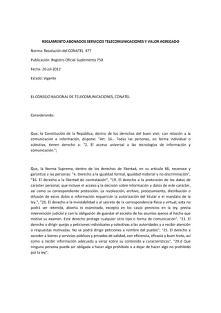 REGLAMENTO ABONADOS SERVICIOS TELECOMUNICACIONES Y VALOR AGREGADO
Norma: Resolución del CONATEL 477
Publicación: Registro Oficial Suplemento 750
Fecha: 20-jul-2012
Estado: Vigente
EL CONSEJO NACIONAL DE TELECOMUNICACIONES, CONATEL
Considerando:
Que, la Constitución de la República, dentro de los derechos del buen vivir, con relación a la
comunicación e información, dispone: "Art. 16.- Todas las personas, en forma individual o
colectiva, tienen derecho a: "2. El acceso universal a las tecnologías de información y
comunicación.";
Que, la Norma Suprema, dentro de los derechos de libertad, en su artículo 66, reconoce y
garantiza a las personas: "4. Derecho a la igualdad formal, igualdad material y no discriminación",
"16. El derecho a la libertad de contratación", "19. El derecho a la protección de los datos de
carácter personal, que incluye el acceso y la decisión sobre información y datos de este carácter,
así como su correspondiente protección. La recolección, archivo, procesamiento, distribución o
difusión de estos datos o información requerirán la autorización del titular o el mandato de la
ley.", "21. El derecho a la inviolabilidad y al secreto de la correspondencia física y virtual; esta no
podrá ser retenida, abierta ni examinada, excepto en los casos previstos en la ley, previa
intervención judicial y con la obligación de guardar el secreto de los asuntos ajenos al hecho que
motive su examen. Este derecho protege cualquier otro tipo o forma de comunicación", "23. El
derecho a dirigir quejas y peticiones individuales y colectivas a las autoridades y a recibir atención
o respuestas motivadas. No se podrá dirigir peticiones a nombre del pueblo", "25. El derecho a
acceder a bienes y servicios públicos y privados de calidad, con eficiencia, eficacia y buen trato, así
como a recibir información adecuada y veraz sobre su contenido y características", "29.d Que
ninguna persona pueda ser obligada a hacer algo prohibido o a dejar de hacer algo no prohibido
por la ley";
 