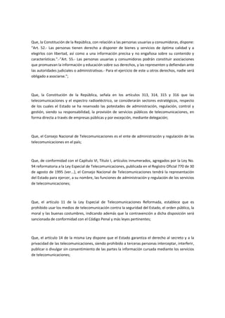 Que, la Constitución de la República, con relación a las personas usuarias y consumidoras, dispone:
"Art. 52.- Las personas tienen derecho a disponer de bienes y servicios de óptima calidad y a
elegirlos con libertad, así como a una información precisa y no engañosa sobre su contenido y
características.".-"Art. 55.- Las personas usuarias y consumidoras podrán constituir asociaciones
que promuevan la información y educación sobre sus derechos, y las representen y defiendan ante
las autoridades judiciales o administrativas.- Para el ejercicio de este u otros derechos, nadie será
obligado a asociarse.";
Que, la Constitución de la República, señala en los artículos 313, 314, 315 y 316 que las
telecomunicaciones y el espectro radioeléctrico, se considerarán sectores estratégicos, respecto
de los cuales el Estado se ha reservado las potestades de administración, regulación, control y
gestión, siendo su responsabilidad, la provisión de servicios públicos de telecomunicaciones, en
forma directa a través de empresas públicas y por excepción, mediante delegación;
Que, el Consejo Nacional de Telecomunicaciones es el ente de administración y regulación de las
telecomunicaciones en el país;
Que, de conformidad con el Capítulo VI, Título I, artículos innumerados, agregados por la Ley No.
94 reformatoria a la Ley Especial de Telecomunicaciones, publicada en el Registro Oficial 770 de 30
de agosto de 1995 (ver...), el Consejo Nacional de Telecomunicaciones tendrá la representación
del Estado para ejercer, a su nombre, las funciones de administración y regulación de los servicios
de telecomunicaciones;
Que, el artículo 11 de la Ley Especial de Telecomunicaciones Reformada, establece que es
prohibido usar los medios de telecomunicación contra la seguridad del Estado, el orden público, la
moral y las buenas costumbres, indicando además que la contravención a dicha disposición será
sancionada de conformidad con el Código Penal y más leyes pertinentes;
Que, el artículo 14 de la misma Ley dispone que el Estado garantiza el derecho al secreto y a la
privacidad de las telecomunicaciones, siendo prohibido a terceras personas interceptar, interferir,
publicar o divulgar sin consentimiento de las partes la información cursada mediante los servicios
de telecomunicaciones;
 