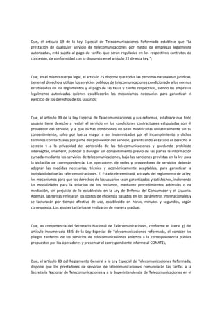 Que, el artículo 19 de la Ley Especial de Telecomunicaciones Reformada establece que "La
prestación de cualquier servicio de telecomunicaciones por medio de empresas legalmente
autorizadas, está sujeta al pago de tarifas que serán reguladas en los respectivos contratos de
concesión, de conformidad con lo dispuesto en el artículo 22 de esta Ley.";
Que, en el mismo cuerpo legal, el artículo 25 dispone que todas las personas naturales o jurídicas,
tienen el derecho a utilizar los servicios públicos de telecomunicaciones condicionado a las normas
establecidas en los reglamentos y al pago de las tasas y tarifas respectivas, siendo las empresas
legalmente autorizadas quienes establecerán los mecanismos necesarios para garantizar el
ejercicio de los derechos de los usuarios;
Que, el artículo 39 de la Ley Especial de Telecomunicaciones y sus reformas, establece que todo
usuario tiene derecho a recibir el servicio en las condiciones contractuales estipuladas con él
proveedor del servicio, y a que dichas condiciones no sean modificadas unilateralmente sin su
consentimiento, salvo por fuerza mayor a ser indemnizados por el incumplimiento a dichos
términos contractuales por parte del proveedor del servicio, garantizando el Estado el derecho al
secreto y a la privacidad del contenido de las telecomunicaciones y quedando prohibido
interceptar, interferir, publicar o divulgar sin consentimiento previo de las partes la información
cursada mediante los servicios de telecomunicaciones, bajo las sanciones previstas en la ley para
la violación de correspondencia. Los operadores de redes y proveedores de servicios deberán
adoptar las medidas necesarias, técnica y económicamente aceptables, para garantizar la
inviolabilidad de las telecomunicaciones. El Estado determinará, a través del reglamento de la ley,
los mecanismos para que los derechos de los usuarios sean garantizados y satisfechos, incluyendo
las modalidades para la solución de los reclamos, mediante procedimientos arbitrales o de
mediación, sin perjuicio de lo establecido en la Ley de Defensa del Consumidor y el Usuario.
Además, las tarifas reflejarán los costos de eficiencia basados en los parámetros internacionales y
se facturarán por tiempo efectivo de uso, establecido en horas, minutos y segundos, según
corresponda. Los ajustes tarifarios se realizarán de manera gradual;
Que, es competencia del Secretario Nacional de Telecomunicaciones, conforme el literal g) del
artículo innumerado 33.5 de la Ley Especial de Telecomunicaciones reformada, el conocer los
pliegos tarifarios de los servicios de telecomunicaciones abiertos a la correspondencia pública
propuestos por los operadores y presentar el correspondiente informe al CONATEL;
Que, el artículo 83 del Reglamento General a la Ley Especial de Telecomunicaciones Reformada,
dispone que los prestadores de servicios de telecomunicaciones comunicarán las tarifas a la
Secretaría Nacional de Telecomunicaciones y a la Superintendencia de Telecomunicaciones en el
 