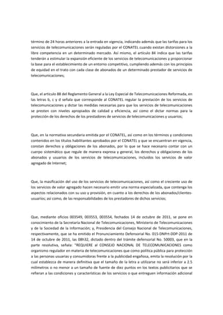 término de 24 horas anteriores a la entrada en vigencia, indicando además que las tarifas para los
servicios de telecomunicaciones serán reguladas por el CONATEL cuando existan distorsiones a la
libre competencia en un determinado mercado. Así mismo, el artículo 84 indica que las tarifas
tenderán a estimular la expansión eficiente de los servicios de telecomunicaciones y proporcionar
la base para el establecimiento de un entorno competitivo, cumpliendo además con los principios
de equidad en el trato con cada clase de abonados de un determinado prestador de servicios de
telecomunicaciones;
Que, el artículo 88 del Reglamento General a la Ley Especial de Telecomunicaciones Reformada, en
las letras b, c y d señala que corresponde al CONATEL regular la prestación de los servicios de
telecomunicaciones y dictar las medidas necesarias para que los servicios de telecomunicaciones
se presten con niveles apropiados de calidad y eficiencia, así como el dictar normas para la
protección de los derechos de los prestadores de servicios de telecomunicaciones y usuarios;
Que, en la normativa secundaria emitida por el CONATEL, así como en los términos y condiciones
contenidos en los títulos habilitantes aprobados por el CONATEL y que se encuentran en vigencia,
constan derechos y obligaciones de los abonados, por lo que se hace necesario contar con un
cuerpo sistemático que regule de manera expresa y general, los derechos y obligaciones de los
abonados y usuarios de los servicios de telecomunicaciones, incluidos los servicios de valor
agregado de Internet;
Que, la masificación del uso de los servicios de telecomunicaciones, así como el creciente uso de
los servicios de valor agregado hacen necesario emitir una norma especializada, que contenga los
aspectos relacionados con su uso y provisión, en cuanto a los derechos de los abonados/clientes-
usuarios; así como, de las responsabilidades de los prestadores de dichos servicios;
Que, mediante oficios 003549, 003553, 003554, fechados 14 de octubre de 2011, se pone en
conocimiento de la Secretaría Nacional de Telecomunicaciones, Ministerio de Telecomunicaciones
y de la Sociedad de la Información; y, Presidencia del Consejo Nacional de Telecomunicaciones,
respectivamente, que se ha emitido el Pronunciamiento Defensorial No. 015-DNPrt-DDP-2011 de
14 de octubre de 2011, las 08h32, dictado dentro del trámite defensorial No. 50003, que en la
parte resolutiva, señala: "REQUIERE al CONSEJO NACIONAL DE TELECOMUNICACIONES como
organismo regulador en materia de telecomunicaciones que como política pública para protección
a las personas usuarias y consumidoras frente a la publicidad engañosa, emita la resolución por la
cual establezca de manera definitiva que el tamaño de la letra a utilizarse no será inferior a 2.5
milímetros o no menor a un tamaño de fuente de diez puntos en los textos publicitarios que se
refieran a las condiciones y características de los servicios o que entreguen información adicional
 