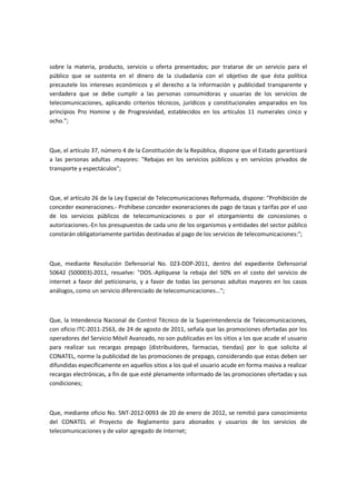 sobre la materia, producto, servicio u oferta presentados; por tratarse de un servicio para el
público que se sustenta en el dinero de la ciudadanía con el objetivo de que ésta política
precautele los intereses económicos y el derecho a la información y publicidad transparente y
verdadera que se debe cumplir a las personas consumidoras y usuarias de los servicios de
telecomunicaciones, aplicando criterios técnicos, jurídicos y constitucionales amparados en los
principios Pro Homine y de Progresividad, establecidos en los artículos 11 numerales cinco y
ocho.";
Que, el artículo 37, número 4 de la Constitución de la República, dispone que el Estado garantizará
a las personas adultas .mayores: "Rebajas en los servicios públicos y en servicios privados de
transporte y espectáculos";
Que, el artículo 26 de la Ley Especial de Telecomunicaciones Reformada, dispone: "Prohibición de
conceder exoneraciones.- Prohíbese conceder exoneraciones de pago de tasas y tarifas por el uso
de los servicios públicos de telecomunicaciones o por el otorgamiento de concesiones o
autorizaciones.-En los presupuestos de cada uno de los organismos y entidades del sector público
constarán obligatoriamente partidas destinadas al pago de los servicios de telecomunicaciones:";
Que, mediante Resolución Defensorial No. 023-DDP-2011, dentro del expediente Defensorial
50642 (500003)-2011, resuelve: "DOS.-Aplíquese la rebaja del 50% en el costo del servicio de
internet a favor del peticionario, y a favor de todas las personas adultas mayores en los casos
análogos, como un servicio diferenciado de telecomunicaciones...";
Que, la Intendencia Nacional de Control Técnico de la Superintendencia de Telecomunicaciones,
con oficio ITC-2011-2563, de 24 de agosto de 2011, señala que las promociones ofertadas por los
operadores del Servicio Móvil Avanzado, no son publicadas en los sitios a los que acude el usuario
para realizar sus recargas prepago (distribuidores, farmacias, tiendas) por lo que solicita al
CONATEL, norme la publicidad de las promociones de prepago, considerando que estas deben ser
difundidas específicamente en aquellos sitios a los qué el usuario acude en forma masiva a realizar
recargas electrónicas, a fin de que esté plenamente informado de las promociones ofertadas y sus
condiciones;
Que, mediante oficio No. SNT-2012-0093 de 20 de enero de 2012, se remitió para conocimiento
del CONATEL el Proyecto de Reglamento para abonados y usuarios de los servicios de
telecomunicaciones y de valor agregado de Internet;
 