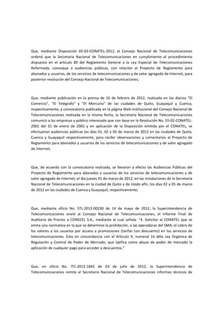 Que, mediante Disposición 05-03-CONATEL-2012, el Consejo Nacional de Telecomunicaciones
ordenó que la Secretaría Nacional de Telecomunicaciones en cumplimiento al procedimiento
dispuesto en el artículo 89 del Reglamento General a la Ley Especial de Telecomunicaciones
Reformada, convoque a audiencias públicas, con relación al Proyecto de Reglamento para
abonados y usuarios, de los servicios de telecomunicaciones y de valor agregado de Internet, para
posterior resolución del Consejo Nacional de Telecomunicaciones;
Que, mediante publicación en la prensa de 16 de febrero de 2012, realizada en los diarios "El
Comercio", "El Telégrafo" y "El Mercurio" de las ciudades de Quito, Guayaquil y Cuenca,
respectivamente, y convocatoria publicada en la página Web institucional del Consejo Nacional de
Telecomunicaciones realizada en la misma fecha, la Secretaría Nacional de Telecomunicaciones
comunicó a las empresas y público interesado que con base en la Resolución No. 55-02-CONATEL-
2001 del 31 de enero de 2001 y en aplicación de la Disposición emitida por el CONATEL, se
efectuarían audiencias públicas los días 01, 02 y 05 de marzo de 2012 en las ciudades de Quito,
Cuenca y Guayaquil respectivamente, para recibir observaciones y comentarios al Proyecto de
Reglamento para abonados y usuarios de los servicios de telecomunicaciones y de valor agregado
de Internet;
Que, de acuerdo con la convocatoria realizada, se llevaron a efecto las Audiencias Públicas del
Proyecto de Reglamento para abonados y usuarios de los servicios de telecomunicaciones y de
valor agregado de Internet, el día jueves 01 de marzo de 2012, en las instalaciones de la Secretaría
Nacional de Telecomunicaciones en la ciudad de Quito y de modo afín, los días 02 y 05 de marzo
de 2012 en las ciudades de Cuenca y Guayaquil, respectivamente;
Que, mediante oficio No. STL-2012-00230 de 14 de mayo de 2012, la Superintendencia de
Telecomunicaciones envió al Consejo Nacional de Telecomunicaciones, el Informe Final de
Auditoría de Precios a CONECEL S.A., mediante el cual señala: "4. Solicitar al CONATEL que se
emita una normativa en la que se determine la prohibición, a las operadoras del SMA, el cobro de
los valores a los usuarios por acceso a promociones (tarifas con descuento) en los servicios de
telecomunicaciones. Esto en concordancia con el Artículo 9, numeral 16 déla Ley Orgánica de
Regulación y Control de Poder de Mercado, que tipifica como abuso de poder de mercado la
aplicación de cualquier pago para acceder a descuentos."
Que, en oficio No. ITC-2012-1842 de 03 de julio de 2012, la Superintendencia de
Telecomunicaciones remite al Secretario Nacional de Telecomunicaciones informes técnicos de
 