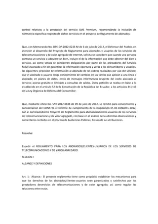 control relativos a la prestación del servicio SMS Premium, recomendando la inclusión de
normativa específica respecto de dichos servicios en el proyecto de Reglamento de abonados;
Que, con Memorando No. DPE-DP-2012-0233-M de 6 de julio de 2012, el Defensor del Pueblo, en
atención al desarrollo del Proyecto de Reglamento para abonados y usuarios de los servicios de
telecomunicaciones y de valor agregado de Internet, solicita se considere que cuando una persona
contrata un servicio o adquiere un bien, incluye el de la información que debe obtener del bien o
servicio, así como señala se consideren obligaciones por parte de los prestadores del Servicio
Móvil Avanzado a fin de garantizar la información oportuna y veraz a los consumidores y usuarios,
las siguientes: provisión de información al abonado de los cobros realizados por uso del servicio;
que el abonado o usuario tenga conocimiento de cambios en las tarifas que aplican a una línea o
abonado; en planes de datos, envío de mensajes informativos respecto del costo asociado al
servicio; acceso gratuito e ilimitado a consultas de saldos. Dicha petición se realiza en base a lo
establecido en el artículo 52 de la Constitución de la República del Ecuador, a los artículos 44 y 45
de la Ley Orgánica de Defensa del Consumidor;
Que, mediante oficio No. SNT-2012-0838 de 09 de julio de 2012, se remitió para conocimiento y
consideración del CONATEL el Informe de cumplimiento de la Disposición 05-03-CONATEL-2012,
con el correspondiente Proyecto de Reglamento para abonados/clientes-usuarios de los servicios
de telecomunicaciones y de valor agregado, con base en el análisis de las distintas observaciones y
comentarios recibidos en el proceso de Audiencias Públicas; En uso de sus atribuciones.
Resuelve:
Expedir el REGLAMENTO PARA LOS ABONADOS/CLIENTES-USUARIOS DE LOS SERVICIOS DE
TELECOMUNICACIONES Y DE VALOR AGREGADO
SECCION I
ALCANCE Y DEFINICIONES
Art. 1.- Alcance.- El presente reglamento tiene como propósito establecer los mecanismos para
que los derechos de los abonados/clientes-usuarios sean garantizados y satisfechos por los
prestadores deservicios de telecomunicaciones y de valor agregado, así como regular las
relaciones entre estos.
 
