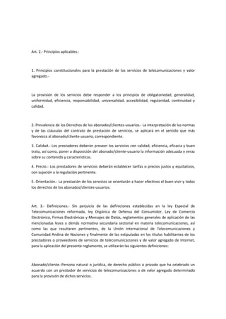 Art. 2.- Principios aplicables.-
1. Principios constitucionales para la prestación de los servicios de telecomunicaciones y valor
agregado.-
La provisión de los servicios debe responder a los principios de obligatoriedad, generalidad,
uniformidad, eficiencia, responsabilidad, universalidad, accesibilidad, regularidad, continuidad y
calidad.
2. Prevalencia de los Derechos de los abonados/clientes-usuarios.- La interpretación de las normas
y de las cláusulas del contrato de prestación de servicios, se aplicará en el sentido que más
favorezca al abonado/cliente-usuario, correspondiente.
3. Calidad.- Los prestadores deberán proveer los servicios con calidad, eficiencia, eficacia y buen
trato, así como, poner a disposición del abonado/cliente-usuario la información adecuada y veraz
sobre su contenido y características.
4. Precio.- Los prestadores de servicios deberán establecer tarifas o precios justos y equitativos,
con sujeción a la regulación pertinente.
5. Orientación.- La prestación de los servicios se orientarán a hacer efectivos el buen vivir y todos
los derechos de los abonados/clientes-usuarios.
Art. 3.- Definiciones.- Sin perjuicio de las definiciones establecidas en la ley Especial de
Telecomunicaciones reformada, ley Orgánica de Defensa del Consumidor, Ley de Comercio
Electrónico, Firmas Electrónicas y Mensajes de Datos, reglamentos generales de aplicación de las
mencionadas leyes y demás normativa secundaria sectorial en materia telecomunicaciones, así
como las que resultaren pertinentes, de la Unión Internacional de Telecomunicaciones y
Comunidad Andina de Naciones y finalmente de las estipuladas en los títulos habilitantes de los
prestadores o proveedores de servicios de telecomunicaciones y de valor agregado de Internet,
para la aplicación del presente reglamento, se utilizarán las siguientes definiciones:
Abonado/cliente.-Persona natural o jurídica, de derecho público o privado que ha celebrado un
acuerdo con un prestador de servicios de telecomunicaciones o de valor agregado determinado
para la provisión de dichos servicios.
 