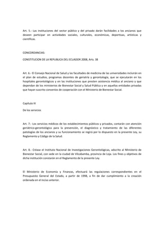 Art. 5.- Las instituciones del sector público y del privado darán facilidades a los ancianos que
deseen participar en actividades sociales, culturales, económicas, deportivas, artísticas y
científicas.
CONCORDANCIAS:
CONSTITUCION DE LA REPUBLICA DEL ECUADOR 2008, Arts. 38
Art. 6.- El Consejo Nacional de Salud y las facultades de medicina de las universidades incluirán en
el plan de estudios, programas docentes de geriatría y gerontología, que se ejecutarán en los
hospitales gerontológicos y en las instituciones que presten asistencia médica al anciano y que
dependan de los ministerios de Bienestar Social y Salud Pública y en aquellas entidades privadas
que hayan suscrito convenios de cooperación con el Ministerio de Bienestar Social.
Capítulo III
De los servicios
Art. 7.- Los servicios médicos de los establecimientos públicos y privados, contarán con atención
geriátrico-gerontológica para la prevención, el diagnóstico y tratamiento de las diferentes
patologías de los ancianos y su funcionamiento se regirá por lo dispuesto en la presente Ley, su
Reglamento y Código de la Salud.
Art. 8.- Créase el Instituto Nacional de Investigaciones Gerontológicas, adscrito al Ministerio de
Bienestar Social, con sede en la ciudad de Vilcabamba, provincia de Loja. Los fines y objetivos de
dicha institución constarán en el Reglamento de la presente Ley.
El Ministerio de Economía y Finanzas, efectuará las regulaciones correspondientes en el
Presupuesto General del Estado, a partir de 1998, a fin de dar cumplimiento a la creación
ordenada en el inciso anterior.
 