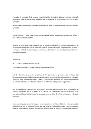 Prestador de servicios.- Toda persona natural o jurídica de carácter público o privado, habilitada
legalmente para la prestación y operación de los servicios de telecomunicación eso de valor
agregado.
Usuario.- Persona natural o jurídica consumidora de servicios de telecomunicación es o de valor
agregado.
Equipo terminal.- Equipo conectado a una red de telecomunicaciones para proporcionar acceso a
uno o más servicios específicos.
Zona de Servicio.- Zona geográfica en la que se puede acceder y hacer uso de manera efectiva de
los servicios contratados con el prestador, con los niveles de calidad obligatorios de acuerdo a
normas de calidad, los contratos de concesión, autorizaciones o permisos correspondientes y
normativa aplicable.
SECCION II
DE LA CONTRATACION DE SERVICIOS DE
TELECOMUNICACIONES Y DE VALOR AGREGADO DE INTERNET
Art. 4.- Condiciones generales y básicas de los contratos de prestación de servicios.- Las
condiciones generales y básicas de contratación de los servicios de telecomunicaciones y de valor
agregado, serán establecidos por el CONATEL, conforme a la definición de Contrato de prestación
de servicios (Contrato de adhesión) contenida en el Artículo 3 del presente reglamento.
Art. 5.- Modelo de Contrato.- Los prestadores, utilizarán exclusivamente el o los modelos de
contrato aprobados por el CONATEL o la SENATEL de conformidad con lo establecido en la
normativa o títulos habilitantes de los prestadores de servicios de telecomunicaciones y de valor
agregado.
Los mecanismos o procedimientos para la contratación de servicios adicionales a los contratados
originalmente por el abonado/cliente, ya sea para la modalidad prepago como la pospago,
deberán constar en los modelos de contratos de prestación de servicios (contratos de adhesión);
 