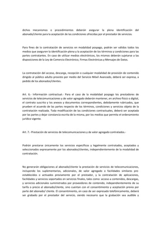 dichos mecanismos o procedimientos deberán asegurar la plena identificación del
abonado/cliente para la aceptación de las condiciones ofrecidas por el prestador de servicios.
Para fines de la contratación de servicios en modalidad pospago, podrán ser válidos todos los
medios que aseguren la identificación plena y la aceptación de los términos y condiciones para las
partes contratantes. En caso de utilizar medios electrónicos, los mismos deberán sujetarse a las
disposiciones de la Ley de Comercio Electrónico, Firmas Electrónicas y Mensajes de Datos.
La contratación del acceso, descarga, recepción o cualquier modalidad de provisión de contenido
dirigido al público adulto provisto por medio del Servicio Móvil Avanzado, deberá ser expresa, a
pedido de los abonados/clientes.
Art. 6.- Información contractual.- Para el caso de la modalidad pospago los prestadores de
servicios de telecomunicaciones y de valor agregado deberán mantener, en archivo físico o digital,
el contrato suscrito y los anexos y documentos correspondientes, debidamente rubricados, que
prueben el acuerdo de las partes respecto de los términos, condiciones y servicios objeto de la
contratación realizada. Toda modificación de las condiciones contractuales, deberá ser aceptada
por las partes y dejar constancia escrita de la misma, por los medios que permita el ordenamiento
jurídico vigente.
Art. 7.- Prestación de servicios de telecomunicaciones y de valor agregado contratados.-
Podrán prestarse únicamente los servicios específicos y legalmente contratados, aceptados y
seleccionados expresamente por los abonados/clientes, independientemente de la modalidad de
contratación.
No generarán obligaciones al abonado/cliente la prestación de servicios de telecomunicaciones,
incluyendo los suplementarios, adicionales, de valor agregado o facilidades similares pre-
establecidos o activados previamente por el prestador, y la contratación de aplicaciones,
facilidades y servicios soportados en servicios finales, tales como: acceso a contenidos, descargas,
y servicios adicionales suministrados por proveedores de contenido, independientemente de su
tarifa o precio al abonado/cliente, sino cuentan con el consentimiento y aceptación previa por
parte del abonado/ cliente. El consentimiento, en caso de ser expresado telefónicamente, deberá
ser grabado por el prestador del servicio, siendo necesario que la grabación sea audible y
 
