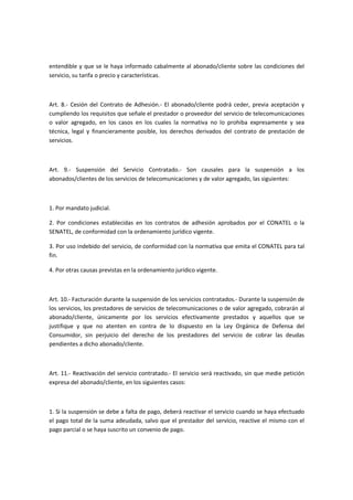 entendible y que se le haya informado cabalmente al abonado/cliente sobre las condiciones del
servicio, su tarifa o precio y características.
Art. 8.- Cesión del Contrato de Adhesión.- El abonado/cliente podrá ceder, previa aceptación y
cumpliendo los requisitos que señale el prestador o proveedor del servicio de telecomunicaciones
o valor agregado, en los casos en los cuales la normativa no lo prohiba expresamente y sea
técnica, legal y financieramente posible, los derechos derivados del contrato de prestación de
servicios.
Art. 9.- Suspensión del Servicio Contratado.- Son causales para la suspensión a los
abonados/clientes de los servicios de telecomunicaciones y de valor agregado, las siguientes:
1. Por mandato judicial.
2. Por condiciones establecidas en los contratos de adhesión aprobados por el CONATEL o la
SENATEL, de conformidad con la ordenamiento jurídico vigente.
3. Por uso indebido del servicio, de conformidad con la normativa que emita el CONATEL para tal
fin.
4. Por otras causas previstas en la ordenamiento jurídico vigente.
Art. 10.- Facturación durante la suspensión de los servicios contratados.- Durante la suspensión de
los servicios, los prestadores de servicios de telecomunicaciones o de valor agregado, cobrarán al
abonado/cliente, únicamente por los servicios efectivamente prestados y aquellos que se
justifique y que no atenten en contra de lo dispuesto en la Ley Orgánica de Defensa del
Consumidor, sin perjuicio del derecho de los prestadores del servicio de cobrar las deudas
pendientes a dicho abonado/cliente.
Art. 11.- Reactivación del servicio contratado.- El servicio será reactivado, sin que medie petición
expresa del abonado/cliente, en los siguientes casos:
1. Si la suspensión se debe a falta de pago, deberá reactivar el servicio cuando se haya efectuado
el pago total de la suma adeudada, salvo que el prestador del servicio, reactive el mismo con el
pago parcial o se haya suscrito un convenio de pago.
 