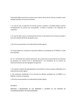 El prestador deberá reactivar los servicios como máximo, dentro de las 24 horas, contadas a partir
del pago realizado o de suscrito el convenio.
2. En caso de que la suspensión sea del tipo parcial o temporal, el prestador deberá reactivar
inmediatamente los servicios que correspondan, al finalizar el periodo o las condiciones de
suspensión.
3. En caso de robo o hurto, la reactivación del servicio se hará dentro de las 24 horas contadas a
partir de la petición del titular del equipo o línea.
4. Por otras causas previstas en el ordenamiento jurídico vigente.
Los valores fijados por concepto de reactivación deberán ser aprobados por el CONATEL, cuando
fuere aplicable.
Art. 12.- Terminación de la relación contractual.- Son causales para la terminación de las relaciones
de prestación de servicios entre el abonado/cliente y los prestadores de los servicios de
telecomunicaciones y de valor agregado, las siguientes:
1. Por decisión unilateral del abonado/cliente comunicada en la forma y plazos establecidos en la
ordenamiento jurídico vigente.
2. Por condiciones establecidas en los contratos de adhesión aprobados por el CONATEL o la
SENATEL, conforme corresponda.
3. Por otras causas previstas en el ordenamiento jurídico vigente.
SECCION III
DERECHOS Y OBLIGACIONES DE LOS ABONADOS Y USUARIOS DE LOS SERVICIOS DE
TELECOMUNICACIONES Y DE VALOR AGREGADO
 