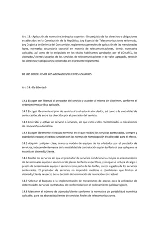 Art. 13.- Aplicación de normativa jerárquica superior.- Sin perjuicio de los derechos y obligaciones
establecidos en la Constitución de la República, Ley Especial de Telecomunicaciones reformada,
Ley Orgánica de Defensa del Consumidor, reglamentos generales de aplicación de las mencionadas
leyes, normativa secundaria sectorial en materia de telecomunicaciones, demás normativa
aplicable, así como de lo estipulado en los títulos habilitantes aprobados por el CONATEL, los
abonados/clientes-usuarios de los servicios de telecomunicaciones y de valor agregado, tendrán
los derechos y obligaciones contenidos en el presente reglamento.
DE LOS DERECHOS DE LOS ABONADOS/CLIENTES-USUARIOS
Art. 14.- De Libertad.-
14.1 Escoger con libertad al prestador del servicio y acceder al mismo sin discrimen, conforme el
ordenamiento jurídico aplicable.
14.2 Escoger libremente el plan de servicio al cual estarán vinculados, así como a la modalidad de
contratación, de entre los ofrecidos por el prestador del servicio.
14.3 Contratar y activar un servicio o servicios, sin que estos estén condicionados a mecanismos
de renovación automática.
14.4 Escoger libremente el equipo terminal en el que recibirá los servicios contratados, siempre y
cuando los equipos elegidos cumplan con las normas de homologación establecidas para el efecto.
14.5 Adquirir cualquier clase, marca y modelo de equipos de los ofertados por el prestador de
servicios, independientemente de la modalidad de contratación o plan tarifario al que aplique o se
suscriba el abonado/cliente.
14.6 Recibir los servicios sin que el prestador de servicios condicione la compra o arrendamiento
de determinado equipo o servicio ni de planes tarifarios específicos, y sin que se incluya el cargo o
precio de determinado equipo o servicio como parte de las tarifas, costos o gastos de los servicios
contratados. El prestador de servicios no impondrá medidas o condiciones que limiten al
abonado/cliente respecto de su decisión de terminación de la relación contractual.
14.7 Solicitar el bloqueo o la implementación de mecanismos de acceso para la utilización de
determinados servicios contratados, de conformidad con el ordenamiento jurídico vigente.
14.8 Mantener el número de abonado/cliente conforme la normativa de portabilidad numérica
aplicable, para los abonados/clientes de servicios finales de telecomunicaciones.
 
