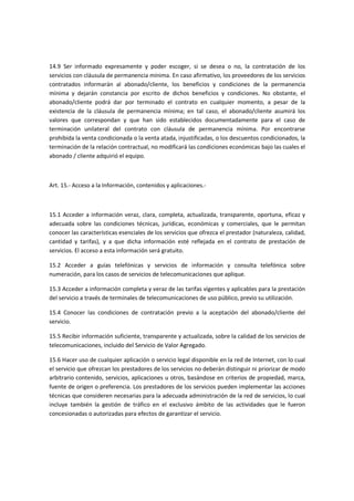 14.9 Ser informado expresamente y poder escoger, si se desea o no, la contratación de los
servicios con cláusula de permanencia mínima. En caso afirmativo, los proveedores de los servicios
contratados informarán al abonado/cliente, los beneficios y condiciones de la permanencia
mínima y dejarán constancia por escrito de dichos beneficios y condiciones. No obstante, el
abonado/cliente podrá dar por terminado el contrato en cualquier momento, a pesar de la
existencia de la cláusula de permanencia mínima; en tal caso, el abonado/cliente asumirá los
valores que correspondan y que han sido establecidos documentadamente para el caso de
terminación unilateral del contrato con cláusula de permanencia mínima. Por encontrarse
prohibida la venta condicionada o la venta atada, injustificadas, o los descuentos condicionados, la
terminación de la relación contractual, no modificará las condiciones económicas bajo las cuales el
abonado / cliente adquirió el equipo.
Art. 15.- Acceso a la Información, contenidos y aplicaciones.-
15.1 Acceder a información veraz, clara, completa, actualizada, transparente, oportuna, eficaz y
adecuada sobre las condiciones técnicas, jurídicas, económicas y comerciales, que le permitan
conocer las características esenciales de los servicios que ofrezca el prestador (naturaleza, calidad,
cantidad y tarifas), y a que dicha información esté reflejada en el contrato de prestación de
servicios. El acceso a esta información será gratuito.
15.2 Acceder a guías telefónicas y servicios de información y consulta telefónica sobre
numeración, para los casos de servicios de telecomunicaciones que aplique.
15.3 Acceder a información completa y veraz de las tarifas vigentes y aplicables para la prestación
del servicio a través de terminales de telecomunicaciones de uso público, previo su utilización.
15.4 Conocer las condiciones de contratación previo a la aceptación del abonado/cliente del
servicio.
15.5 Recibir información suficiente, transparente y actualizada, sobre la calidad de los servicios de
telecomunicaciones, incluido del Servicio de Valor Agregado.
15.6 Hacer uso de cualquier aplicación o servicio legal disponible en la red de Internet, con lo cual
el servicio que ofrezcan los prestadores de los servicios no deberán distinguir ni priorizar de modo
arbitrario contenido, servicios, aplicaciones u otros, basándose en criterios de propiedad, marca,
fuente de origen o preferencia. Los prestadores de los servicios pueden implementar las acciones
técnicas que consideren necesarias para la adecuada administración de la red de servicios, lo cual
incluye también la gestión de tráfico en el exclusivo ámbito de las actividades que le fueron
concesionadas o autorizadas para efectos de garantizar el servicio.
 