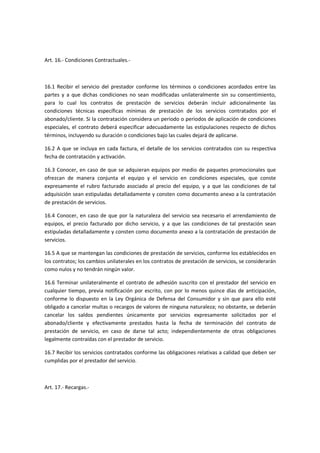 Art. 16.- Condiciones Contractuales.-
16.1 Recibir el servicio del prestador conforme los términos o condiciones acordados entre las
partes y a que dichas condiciones no sean modificadas unilateralmente sin su consentimiento,
para lo cual los contratos de prestación de servicios deberán incluir adicionalmente las
condiciones técnicas específicas mínimas de prestación de los servicios contratados por el
abonado/cliente. Si la contratación considera un periodo o periodos de aplicación de condiciones
especiales, el contrato deberá especificar adecuadamente las estipulaciones respecto de dichos
términos, incluyendo su duración o condiciones bajo las cuales dejará de aplicarse.
16.2 A que se incluya en cada factura, el detalle de los servicios contratados con su respectiva
fecha de contratación y activación.
16.3 Conocer, en caso de que se adquieran equipos por medio de paquetes promocionales que
ofrezcan de manera conjunta el equipo y el servicio en condiciones especiales, que conste
expresamente el rubro facturado asociado al precio del equipo, y a que las condiciones de tal
adquisición sean estipuladas detalladamente y consten como documento anexo a la contratación
de prestación de servicios.
16.4 Conocer, en caso de que por la naturaleza del servicio sea necesario el arrendamiento de
equipos, el precio facturado por dicho servicio, y a que las condiciones de tal prestación sean
estipuladas detalladamente y consten como documento anexo a la contratación de prestación de
servicios.
16.5 A que se mantengan las condiciones de prestación de servicios, conforme los establecidos en
los contratos; los cambios unilaterales en los contratos de prestación de servicios, se considerarán
como nulos y no tendrán ningún valor.
16.6 Terminar unilateralmente el contrato de adhesión suscrito con el prestador del servicio en
cualquier tiempo, previa notificación por escrito, con por lo menos quince días de anticipación,
conforme lo dispuesto en la Ley Orgánica de Defensa del Consumidor y sin que para ello esté
obligado a cancelar multas o recargos de valores de ninguna naturaleza; no obstante, se deberán
cancelar los saldos pendientes únicamente por servicios expresamente solicitados por el
abonado/cliente y efectivamente prestados hasta la fecha de terminación del contrato de
prestación de servicio, en caso de darse tal acto; independientemente de otras obligaciones
legalmente contraídas con el prestador de servicio.
16.7 Recibir los servicios contratados conforme las obligaciones relativas a calidad que deben ser
cumplidas por el prestador del servicio.
Art. 17.- Recargas.-
 