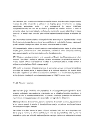 17.1 Mantener, para los abonados/clientes-usuarios del Servicio Móvil Avanzado, la vigencia de las
recargas de saldos (mediante la utilización de tarjetas, pines, transferencias de saldos,
electrónicas, automáticas, online y otras equivalentes) de manera ILIMITADA,
independientemente del valor de las mismas, pudiendo ser utilizadas mientras la línea se
encuentre activa, abarcando todo plan tarifario, plan comercial o paquete adquirido a través de
recargas y se aplicará para todos los servicios que puedan prestarse conforme la definición del
SMA.
17.2 Disponer de la acumulación de saldos provenientes de recargas en la prestación del Servicio
Móvil Avanzado, independientemente de las modalidades de contratación (prepago y pospago),
planes tarifarios o recargas vinculadas con la línea o líneas del abonado/cliente.
17.3 Disponer de los saldos acreditados mediante recargas (realizados por medio de utilización de
tarjetas, pines, transferencias de saldos, electrónicas, automáticas, online y otras equivalentes),
para cualquiera de los servicios contratados por los abonados/clientes.
17.4 Utilizar, en caso de promociones en la prestación del Servicio Móvil Avanzado que acrediten
minutos, capacidad o cantidad de mensajes, el saldo promocional con prelación al saldo de la
recarga original, a fin de hacer efectivo el beneficio de la promoción; esto es, acceder primero al
saldo promocional y luego al de la recarga original.
17.5 Recibir la devolución del saldo remanente de las recargas, una vez terminada la relación de
prestación del servicio entre el abonado/cliente y la empresa prestadora del Servicio Móvil
Avanzado, ó a partir de que la línea asociada al abonado/cliente no se encuentre catalogada como
activa, de conformidad con la normativa establecida por el CONATEL para el efecto.
Art. 18.- Atención y reclamos.-
18.1 Presentar quejas o reclamos a los prestadores, de servicios por fallas en la prestación de los
servicios contratados, que pueden ser relacionados con la calidad del servicio, atención en el
servicio y trato al abonado/cliente-usuario, facturación, suspensión y reactivación del servicio,
reparaciones, averías y demás aspectos relacionados con la prestación del servicio.
18.2 Los prestadores de los servicios, aplicarán las normas de atención, oportuna, ágil, con calidad
y con respeto, cuando lo solicite el abonado/cliente-usuario, a través de las oficinas físicas y
virtuales destinadas para el efecto.
18.3 Recibir en el plazo máximo de quince (15) días, contados a partir de la fecha de presentación
de la queja o reclamo, la solución definitiva por parte de los prestadores, esto es, una vez
superado el motivo que originó la queja o reclamo presentado, conforme el ordenamiento jurídico
 