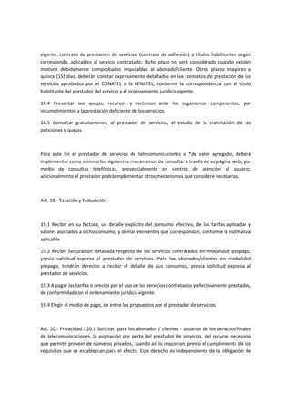 vigente, contrato de prestación de servicios (contrato de adhesión) y títulos habilitantes según
corresponda, aplicables al servicio contratado; dicho plazo no será considerado cuando existan
motivos debidamente comprobados imputables al abonado/cliente. Otros plazos mayores a
quince (15) días, deberán constar expresamente detallados en los contratos de prestación de los
servicios aprobados por el CONATEL o la SENATEL, conforme la correspondencia con el título
habilitante del prestador del servicio y el ordenamiento jurídico vigente.
18.4 Presentar sus quejas, recursos y reclamos ante los organismos competentes, por
incumplimientos y la prestación deficiente de los servicios.
18.5 Consultar gratuitamente, al prestador de servicios, el estado de la tramitación de las
peticiones o quejas.
Para este fin el prestador de servicios de telecomunicaciones o *de valor agregado, deberá
implementar como mínimo los siguientes mecanismos de consulta: a través de su página web, por
medio de consultas telefónicas, presencialmente en centros de atención al usuario;
adicionalmente el prestador podrá implementar otros mecanismos que considere necesarios.
Art. 19.- Tasación y facturación.-
19.1 Recibir en su factura, un detalle explícito del consumo efectivo, de las tarifas aplicadas y
valores asociados a dicho consumo, y demás elementos que correspondan, conforme la normativa
aplicable.
19.2 Recibir facturación detallada respecto de los servicios contratados en modalidad pospago,
previa solicitud expresa al prestador de servicios. Para los abonados/clientes en modalidad
prepago, tendrán derecho a recibir el detalle de sus consumos, previa solicitud expresa al
prestador de servicios.
19.3 A pagar las tarifas o precios por el uso de los servicios contratados y efectivamente prestados,
de conformidad con el ordenamiento jurídico vigente.
19.4 Elegir el medio de pago, de entre los propuestos por el prestador de servicios.
Art. 20.- Privacidad.- 20.1 Solicitar, para los abonados / clientes - usuarios de los servicios finales
de telecomunicaciones, la asignación por parte del prestador de servicios, del recurso necesario
que permite proveer de números privados, cuando así lo requieran, previo el cumplimiento de los
requisitos que se establezcan para el efecto. Este derecho es independiente de la obligación de
 