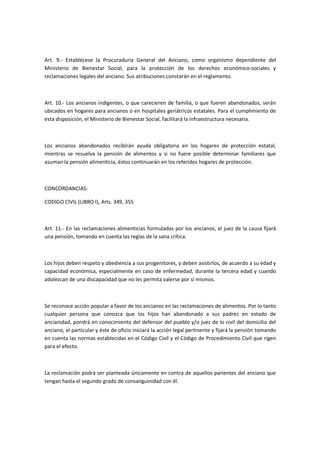 Art. 9.- Establécese la Procuraduría General del Anciano, como organismo dependiente del
Ministerio de Bienestar Social, para la protección de los derechos económico-sociales y
reclamaciones legales del anciano. Sus atribuciones constarán en el reglamento.
Art. 10.- Los ancianos indigentes, o que carecieren de familia, o que fueren abandonados, serán
ubicados en hogares para ancianos o en hospitales geriátricos estatales. Para el cumplimiento de
esta disposición, el Ministerio de Bienestar Social, facilitará la infraestructura necesaria.
Los ancianos abandonados recibirán ayuda obligatoria en los hogares de protección estatal,
mientras se resuelva la pensión de alimentos y si no fuere posible determinar familiares que
asuman la pensión alimenticia, éstos continuarán en los referidos hogares de protección.
CONCORDANCIAS:
CODIGO CIVIL (LIBRO I), Arts. 349, 355
Art. 11.- En las reclamaciones alimenticias formuladas por los ancianos, el juez de la causa fijará
una pensión, tomando en cuenta las reglas de la sana crítica.
Los hijos deben respeto y obediencia a sus progenitores, y deben asistirlos, de acuerdo a su edad y
capacidad económica, especialmente en caso de enfermedad, durante la tercera edad y cuando
adolezcan de una discapacidad que no les permita valerse por sí mismos.
Se reconoce acción popular a favor de los ancianos en las reclamaciones de alimentos. Por lo tanto
cualquier persona que conozca que los hijos han abandonado a sus padres en estado de
ancianidad, pondrá en conocimiento del defensor del pueblo y/o juez de lo civil del domicilio del
anciano, el particular y éste de oficio iniciará la acción legal pertinente y fijará la pensión tomando
en cuenta las normas establecidas en el Código Civil y el Código de Procedimiento Civil que rigen
para el efecto.
La reclamación podrá ser planteada únicamente en contra de aquellos parientes del anciano que
tengan hasta el segundo grado de consanguinidad con él.
 