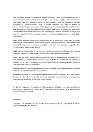 24.9 Abstenerse de usar los medios de telecomunicaciones contra la seguridad del Estado, el
orden público, la moral y las buenas costumbres. Así mismo no podrá utilizar los servicios
contratados para fines dolosos, criminales o de afectación a personas naturales o jurídicas,
incluyendo la malintencionada, falsa o dolosa utilización de servicios finales de
telecomunicaciones para llamadas a servicios de atención de emergencias. El incumplimiento de
esta obligación por parte del abonado/cliente-usuario, dará lugar a la adopción de las medidas
correspondientes conforme la normativa que emitida por el CONATEL para tal fin sin perjuicio de
otras acciones administrativas, civiles o penales que establezcan otros organismos o autoridades
competentes.
24.10 Utilizar equipos debidamente homologados; no se podrá usar ningún tipo de equipo
terminal que pueda impedir o interrumpir el servicio, degradar su calidad, causar daño a otros
abonado/clientes-usuarios o a otras redes públicas o privadas, poner en riesgo la seguridad de la
red o la eficiente prestación del servicio.
24.11 Reportar al prestador de servicios los equipos terminales de telefonía móvil robados,
hurtados o perdidos, sin perjuicio de la denuncia ante las autoridades competentes.
24.12 Pagar los saldos pendientes únicamente por servicios expresamente solicitados por el
abonado/cliente, y efectivamente prestados hasta la fecha de terminación del contrato de
prestación de servicio, en caso de darse tal acto; independientemente de otras deudas legalmente
contraídas con el prestador de Servicio.
24.13 Pagar el valor correspondiente por los servicios utilizados, en el caso de acceso por medio de
terminales de telecomunicaciones de uso público.
24.14 En la utilización de servicios finales de telecomunicaciones, abstenerse de la realización de
llamadas con fines de venta directa, comercial, publicitaria o proselitista, que no hayan sido
previamente aceptadas por el destinatario de la llamada.
Art. 25.- Las obligaciones de los abonados/clientes-usuarios señalados en el presente reglamento
no excluyen a aquellos que consten en la Constitución de la República y en General en el
ordenamiento jurídico vigente.
SECCION IV.
DERECHOS Y OBLIGACIONES DE LOS PRESTADORES DE LOS SERVICIOS DE TELECOMUNICACIONES Y
DE VALOR AGREGADO DE INTERNET
 