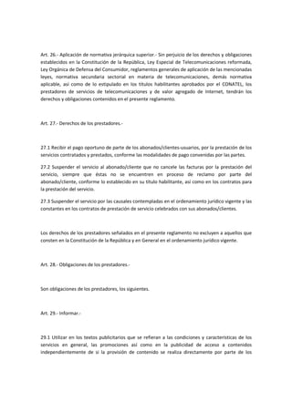 Art. 26.- Aplicación de normativa jerárquica superior.- Sin perjuicio de los derechos y obligaciones
establecidos en la Constitución de la República, Ley Especial de Telecomunicaciones reformada,
Ley Orgánica de Defensa del Consumidor, reglamentos generales de aplicación de las mencionadas
leyes, normativa secundaria sectorial en materia de telecomunicaciones, demás normativa
aplicable, así como de lo estipulado en los títulos habilitantes aprobados por el CONATEL, los
prestadores de servicios de telecomunicaciones y de valor agregado de Internet, tendrán los
derechos y obligaciones contenidos en el presente reglamento.
Art. 27.- Derechos de los prestadores.-
27.1 Recibir el pago oportuno de parte de los abonados/clientes-usuarios, por la prestación de los
servicios contratados y prestados, conforme las modalidades de pago convenidas por las partes.
27.2 Suspender el servicio al abonado/cliente que no cancele las facturas por la prestación del
servicio, siempre que éstas no se encuentren en proceso de reclamo por parte del
abonado/cliente, conforme lo establecido en su título habilitante, así como en los contratos para
la prestación del servicio.
27.3 Suspender el servicio por las causales contempladas en el ordenamiento jurídico vigente y las
constantes en los contratos de prestación de servicio celebrados con sus abonados/clientes.
Los derechos de los prestadores señalados en el presente reglamento no excluyen a aquellos que
consten en la Constitución de la República y en General en el ordenamiento jurídico vigente.
Art. 28.- Obligaciones de los prestadores.-
Son obligaciones de los prestadores, los siguientes.
Art. 29.- Informar.-
29.1 Utilizar en los textos publicitarios que se refieran a las condiciones y características de los
servicios en general, las promociones así como en la publicidad de acceso a contenidos
independientemente de si la provisión de contenido se realiza directamente por parte de los
 