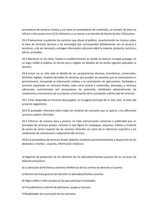 prestadores de servicios finales o con base en proveedores de contenido, un tamaño de letra no
inferior a dos punto cinco (2,5) milímetros o no menor a un tamaño de fuente de diez (10) puntos.
29.2 Promocionar y publicitar los servicios que ofrece al público, caracterizando los mismos sobre
la base de términos técnicos y de tecnología que correspondan debidamente con el servicio a
prestarse, y de ser necesario, entregar información adicional sobre la materia, producto, servicio u
oferta, prestados.
29.3 Mantener en los sitios, locales o establecimientos en donde se realizan recargas prepago, en
un lugar visible al público, en forma clara y legible los detalles de las tarifas vigentes aplicables al
servicio.
29.4 Incluir en su sitio web el detalle de las características técnicas, económicas, comerciales,
tarifarías, legales, respecto de todos los servicios que pueden ser provistos por el concesionario o
permisionario, incluyendo la información relativa a la contratación de aplicaciones, facilidades y
servicios soportados en servicios finales, tales como acceso a contenidos, descargas, y servicios
adicionales suministrados por proveedores de contenido, detallando adicionalmente las
condiciones y mecanismos de suscripción y terminación de la suscripción a dicho tipo de servicios.
29.5 Tener disponible en formato descargable, en la página principal de su sitio web, el texto del
presente reglamento.
29.6 El prestador informará sobre todos los modelos de contratos que se aplican a los diferentes
servicios y planes ofrecidos.
29.7 Informar de manera clara y precisa, en toda comunicación comercial o publicidad que un
prestador de servicios provea, inclusive la que figure en empaques, etiquetas, folletos y material
de punto de venta respecto de los servicios ofrecidos así como de la referencia específica a las
condiciones de contratación o adquisición del servicio.
29.8 Los prestadores de servicios finales deberán mantener permanentemente a disposición de los
abonados / clientes - usuarios, información relativa a:
a) Régimen de protección de los derechos de los abonados/clientes-usuarios de los servicios de
telecomunicaciones.
b) La dirección domiciliaria y números telefónicos de los centros de atención al usuario.
c) Número de línea gratuita de atención al abonados/clientes-usuarios.
d) Página Web y redes sociales en las que participa el prestador.
e) Procedimiento y trámite de peticiones, quejas y recursos.
f) Modalidades de suscripción de los contratos.
 