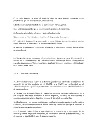 g) Las tarifas vigentes, así como, el detalle de todos los planes vigentes constantes en sus
plataformas y que son comercializados, sin excepciones.
h) Condiciones y restricciones de todas las promociones y ofertas vigentes.
i) Los parámetros de calidad que se consideran en la prestación de los servicios.
j) Información y formularios referentes a la portabilidad numérica
k) Las zonas de servicio, indicadas en los sitios web del prestador de servicios.
l) Procedimiento de activación y desactivación de los servicios de roaming internacional y tarifas
para la prestación de los mismos, si el proveedor ofrece este servicio.
m) Servicios suplementarios y adicionales que ofrece el prestador de servicios, con las tarifas
correspondientes
29.9 Los prestadores de servicios de telecomunicaciones y de valor agregado deberán remitir a
solicitud de la Superintendencia de Telecomunicaciones, información relativa a direcciones IP
asignadas a sus abonados/clientes-usuarios, en los plazos, términos y condiciones establecida por
dicha entidad para el efecto.
Art. 30.- Condiciones Contractuales.-
30.1 Proveer el servicio de acuerdo a los términos y condiciones establecidas en el contrato de
prestación del servicio aprobado por el CONATEL o la SENATEL de conformidad con el
ordenamiento jurídico vigente cumpliendo con los principios de equidad en el trato con cada clase
de abonado / cliente.
30.2 Proporcionar al abonado/cliente, la copia de los contratos y sus anexos en formato escrito o
por cualquier otro medio electrónico o medio magnético, así como, las modificaciones o
ampliaciones que se originaren durante la ejecución de dicho instrumento jurídico.
30.3 En el contrato y sus anexos, ampliaciones o modificaciones, deben exponerse en forma clara
y concreta, las condiciones económicas, técnicas jurídicas y comerciales que rigen el suministro y
uso del servicio o servicios contratados.
30.4 El prestador deberá indicar al abonado/cliente, al momento de la contratación de los
servicios y durante la ejecución del contrato, los lineamientos generales que debe observar, a fin
de preservar la seguridad de la red y de las comunicaciones.
 