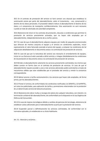 30.5 En el contrato de prestación del servicio se hará constar una cláusula que establezca la
autorización previa por parte del abonado/cliente, sobre el tratamiento, - uso, conservación y
destino de los datos personales. El proveedor deberá indicar al abonado/cliente el destino de los
datos y el compromiso de manejarlos confidencialmente. Esta autorización no será necesaria
cuando se trate de solicitudes de autoridad competente.
30.6 Abstenerse de incluir en los contratos de prestación, cláusulas o condiciones que permitan la
prestación de servicios previamente activados, que no hayan sido aceptados por el
abonado/cliente, independientemente de su tarifa o precio.
30.7 En caso de que el abonado/cliente adquiera equipos por medio de paquetes promocionales
que ofrezcan de manera conjunta el equipo y el servicio en condiciones especiales, incluir
expresamente el rubro facturado asociado al precio del equipo, y estipular las condiciones de tal
adquisición detalladamente en documento anexo a la contratación de prestación de servicios.
30.8 En caso de que por la naturaleza del servicio sea necesario el arrendamiento de equipos,
incluir en sus facturas el valor asociado a dicho servicio, e integrar detalladamente las condiciones
de tal prestación en documento anexo a la contratación de prestación de servicios.
30.9 Brindar al abonado/cliente solamente los servicios previamente contratados; los mismos que
deben constar en forma clara en el contrato de prestación de servicios. En caso de que el
abonado/cliente requiera acceder a uno o más servicios adicionales podrá contratarlos a través de
mecanismos válidos que sean establecidos por el prestador del servicio y remitir la constancia
correspondiente.
30.10 Aplicar precios o tarifas exclusivamente a los servicios que hayan sido aceptados, de forma
previa, por los abonados/clientes.
30.11 Prestar el servicio, de conformidad a las condiciones notificadas a la SENATEL y la SUPERTEL,
así como las publicitadas, para aplicación de tarifas y promociones relacionadas con la prestación
de un determinado servicio de telecomunicaciones.
30.12 Abstenerse de cobrar multas o recargos de valores de cualquier naturaleza, con relación a la
terminación unilateral del abonado/cliente, de conformidad con lo dispuesto en la Ley Orgánica de
Defensa del Consumidor.
30.13 En caso de mejoras tecnológicas debido a cambios de patrones de tecnología, abstenerse de
establecer costos adicionales para el abonado/cliente-usuario por la prestación del servicio.
30.14 Suspender parcial o definitivamente los servicios contratados, de conformidad con la
normativa aplicable y lo establecido en su título habilitante.
Art. 31.- Atención y reclamos.-
 