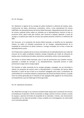 Art. 33.- Recargas.-
33.1 Mantener la vigencia de las recargas de saldos (mediante la utilización de tarjetas, pines,
transferencias de saldos, electrónicas, automáticas, online y otras equivalentes) de manera
ILIMITADA a los abonados/clientes del Servicio Móvil Avanzado, independientemente del valor de
las mismas, pudiendo dichos saldos ser utilizados por el abonado/cliente mientras la línea se
encuentre activa, abarca todo plan tarifario, plan comercial o paquete adquirido a través de
recargas y se aplicará para todos los servicios que puedan prestarse conforme a la definición del
SMA.
33.2 Acumular, en la prestación del Servicio Móvil Avanzado, en beneficio de los abonados/
clientes, los saldos no utilizados provenientes de las recargas, independientemente de la
modalidad de contratación de planes tarifarios o recargas vinculadas con la línea o líneas del
abonado/cliente-usuario.
33.3 Proporcionar cualquiera de los servicios contratados por los abonados/clientes por medio del
consumo de los saldos acreditados mediante recargas (realizados por medio de utilización de
tarjetas, pines, transferencias de saldos, electrónicas, automáticas, online y otras equivalentes).
33.4 Prestar el Servicio Móvil Avanzado, para el caso de promociones que acrediten minutos,
capacidad o cantidad de mensajes a sus abonados/clientes, imputando primero el saldo
promocional y luego el de la recarga original.
33.5 Devolver el saldo remanente de las recargas (prepago y pospago), una vez terminada la
relación de prestación del servicio entre el abonado/cliente y el prestador del Servicio Móvil
Avanzado o a partir de que la línea no se encuentre catalogada como activa. La devolución, de
conformidad con la normativa tributaria y disposiciones del Servicio de Rentas Internas, no puede
incluir los valores generados por el impuesto al valor agregado (IVA), pagado en las transacciones
correspondientes y que han dado lugar al hecho generador.
Art. 34.- Libertad de contratación.-
34.1 Abstenerse de exigir el uso exclusivo de determinado equipo para la prestación de servicios
contratados por el abonado / cliente; el prestador se obliga a prestar el servicio, siempre y cuando
los equipos y aparatos terminales de propiedad de los abonados / clientes, sean técnicamente
compatibles con las redes del prestador y hayan cumplido con la homologación, de conformidad
con la normativa aplicable.
 