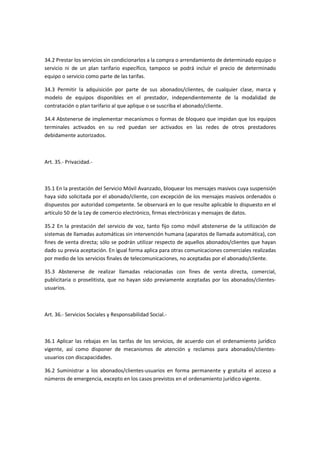 34.2 Prestar los servicios sin condicionarlos a la compra o arrendamiento de determinado equipo o
servicio ni de un plan tarifario específico, tampoco se podrá incluir el precio de determinado
equipo o servicio como parte de las tarifas.
34.3 Permitir la adquisición por parte de sus abonados/clientes, de cualquier clase, marca y
modelo de equipos disponibles en el prestador, independientemente de la modalidad de
contratación o plan tarifario al que aplique o se suscriba el abonado/cliente.
34.4 Abstenerse de implementar mecanismos o formas de bloqueo que impidan que los equipos
terminales activados en su red puedan ser activados en las redes de otros prestadores
debidamente autorizados.
Art. 35.- Privacidad.-
35.1 En la prestación del Servicio Móvil Avanzado, bloquear los mensajes masivos cuya suspensión
haya sido solicitada por el abonado/cliente, con excepción de los mensajes masivos ordenados o
dispuestos por autoridad competente. Se observará en lo que resulte aplicable lo dispuesto en el
artículo 50 de la Ley de comercio electrónico, firmas electrónicas y mensajes de datos.
35.2 En la prestación del servicio de voz, tanto fijo como móvil abstenerse de la utilización de
sistemas de llamadas automáticas sin intervención humana (aparatos de llamada automática), con
fines de venta directa; sólo se podrán utilizar respecto de aquellos abonados/clientes que hayan
dado su previa aceptación. En igual forma aplica para otras comunicaciones comerciales realizadas
por medio de los servicios finales de telecomunicaciones, no aceptadas por el abonado/cliente.
35.3 Abstenerse de realizar llamadas relacionadas con fines de venta directa, comercial,
publicitaria o proselitista, que no hayan sido previamente aceptadas por los abonados/clientes-
usuarios.
Art. 36.- Servicios Sociales y Responsabilidad Social.-
36.1 Aplicar las rebajas en las tarifas de los servicios, de acuerdo con el ordenamiento jurídico
vigente, así como disponer de mecanismos de atención y reclamos para abonados/clientes-
usuarios con discapacidades.
36.2 Suministrar a los abonados/clientes-usuarios en forma permanente y gratuita el acceso a
números de emergencia, excepto en los casos previstos en el ordenamiento jurídico vigente.
 