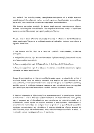 36.3 Informar a los abonados/clientes, sobre prácticas relacionadas con el manejo de basura
electrónica que incluye, baterías, equipos terminales, y demás dispositivos para la prestación de
los servicios contratados con el fin de preservar y proteger el medio ambiente.
36.4 Bloquear los equipos terminales del Servicio Móvil Avanzado reportados como robados,
hurtados o perdidos por el abonado/cliente. Estos no podrán ser activados excepto en los casos en
que se encuentren liberados por los respectivos abonados/clientes.
Art. 37.- Base de Datos.- Mantener actualizado el catastro de información de identificación de
todos sus abonados/clientes de la modalidad pospago, el cual deberá contener como mínimo la
siguiente información:
i. Para personas naturales, copia de la cédula de ciudadanía, o del pasaporte, en caso de
extranjeros.
ii. Para personas jurídicas, copia del nombramiento del representante legal, debidamente inscrito
ante la autoridad correspondiente.
iii. Para personas jurídicas, copia del Registro Unico de Contribuyente (RUC) actualizado.
iv. Para personas jurídicas, copia de la cédula de ciudadanía o pasaporte del representante legal de
compañía, que realice la contratación.
En caso de contratación de servicios en modalidad prepago, previo a la activación del servicio, el
prestador deberá tomar las medidas necesarias que aseguren la plena identificación del
abonado/cliente, siendo la información mínima a ser provista por el abonado/cliente: nombre y
apellido, número de cédula de ciudadanía o pasaporte (para extranjeros), según corresponda y
para la validación pertinente, la información solicitada conforme la normativa aplicable.
El prestador de servicios de telecomunicaciones y de valor agregado, no podrá difundir, distribuir
o intercambiar la base de datos de sus abonados/clientes, sin el consentimiento escrito, previo,
claro y expresado por el abonado/cliente, con excepción de los casos contemplados en el
ordenamiento jurídico vigente. En cualquier momento, el abonado/cliente, podrá revocar su
consentimiento, notificándolo por cualquier medio al prestador, el que efectuará los cambios
operativos correspondientes, sin costo alguno. El prestador tendrá que informar, a pedido del
abonado/cliente, sobre el tratamiento de sus datos, entendiéndose por tratamiento de datos, a la
recolección, archivo, manejo y actualización de los mismos.
 
