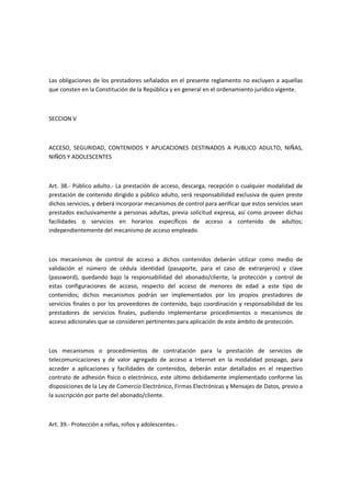 Las obligaciones de los prestadores señalados en el presente reglamento no excluyen a aquellas
que consten en la Constitución de la República y en general en el ordenamiento jurídico vigente.
SECCION V
ACCESO, SEGURIDAD, CONTENIDOS Y APLICACIONES DESTINADOS A PUBLICO ADULTO, NIÑAS,
NIÑOS Y ADOLESCENTES
Art. 38.- Público adulto.- La prestación de acceso, descarga, recepción o cualquier modalidad de
prestación de contenido dirigido a público adulto, será responsabilidad exclusiva de quien preste
dichos servicios, y deberá incorporar mecanismos de control para aerificar que estos servicios sean
prestados exclusivamente a personas adultas, previa solicitud expresa, así como proveer dichas
facilidades o servicios en horarios específicos de acceso a contenido de adultos;
independientemente del mecanismo de acceso empleado.
Los mecanismos de control de acceso a dichos contenidos deberán utilizar como medio de
validación el número de cédula identidad (pasaporte, para el caso de extranjeros) y clave
(password), quedando bajo la responsabilidad del abonado/cliente, la protección y control de
estas configuraciones de acceso, respecto del acceso de menores de edad a este tipo de
contenidos; dichos mecanismos podrán ser implementados por los propios prestadores de
servicios finales o por los proveedores de contenido, bajo coordinación y responsabilidad de los
prestadores de servicios finales, pudiendo implementarse procedimientos o mecanismos de
acceso adicionales que se consideren pertinentes para aplicación de este ámbito de protección.
Los mecanismos o procedimientos de contratación para la prestación de servicios de
telecomunicaciones y de valor agregado de acceso a Internet en la modalidad pospago, para
acceder a aplicaciones y facilidades de contenidos, deberán estar detallados en el respectivo
contrato de adhesión físico o electrónico, este último debidamente implementado conforme las
disposiciones de la Ley de Comercio Electrónico, Firmas Electrónicas y Mensajes de Datos, previo a
la suscripción por parte del abonado/cliente.
Art. 39.- Protección a niñas, niños y adolescentes.-
 