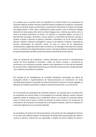 Los acuerdos que se suscriban entre los prestadores de servicios finales y los proveedores de
contenido, deberán contener cláusulas específicas donde se establezcan las políticas y condiciones
relativas a control de acceso a la información y respecto de la información, en cuanto a contenidos
que puedan afectar a niñas, niños y adolescentes, grupos sociales o que su utilización implique
afectación de estos grupos, tales como no utilizar lenguaje soez u ofensivo que atente contra la
moral y las buenas costumbres; no inducir a la violencia o al desorden público, así como a la
discriminación de grupos, costumbres, culturas, género o al descrédito de personas naturales o
jurídicas o grupos y personas en general, nacionales o extranjeras; no ser de carácter erótico,
obsceno, impúdico, indecente, pornográfico o sexual, ya sea explícito o implícito, incluyendo los
servicios denominados de educación sexual; no vaya en contra de las disposiciones
constitucionales y legales que existen sobre la materia; y, no contengan información que induzcan
al error o confusión de los abonados/clientes-usuarios. Este tipo de políticas será aplicado también
por parte del prestador del SMA cuando éste provea el contenido de manera directa.
Todas las condiciones de contratación y demás información que permita al abonado/cliente
conocer de forma detallada el contenido a recibir, las tarifas o precios; y mecanismos de
contratación y de cancelación asociados, deberán estar disponibles en el sitio web del prestador
de servicios finales, independientemente de que el contenido sea provisto por el propio prestador
o por medio de proveedores de contenido.
Del resultado de las investigaciones de autoridad competente relacionadas con delitos de
pornografía infantil, la Superintendencia de Telecomunicaciones en coordinación con dicha
autoridad, podrá disponer al prestador de servicios de telecomunicaciones o de valor agregado, la
aplicación de medidas encaminadas a impedir el cometimiento del ilícito, o su continuación.
Art. 40.-Acuerdos con proveedores de contenidos y difusión.- Los acuerdos que se suscriban entre
los prestadores de servicios finales y los proveedores de contenido, deberán contener cláusulas
específicas donde se establezca que la publicidad relativa a la provisión de contenidos deberá
incluir en forma clara el precio o tarifas de provisión de dichos servicios, los mecanismos de
contratación y de suscripción o cancelación de la contratación realizada, conforme lo dispuesto en
el presente reglamento y en la normativa aplicable.
Los prestadores de servicios de telecomunicaciones y de servicios de valor agregado de Internet,
en sus sitios web, deberán disponer de información de difusión (documentos guía) para padres y
usuarios en general, respecto del uso responsable y medidas de control respecto de acceso a
 