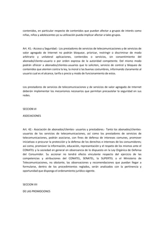 contenidos, en particular respecto de contenidos que puedan afectar a grupos de interés como
niñas, niños y adolescentes yo su utilización pueda implicar afectar a tales grupos.
Art. 41.- Acceso y Seguridad.- Los prestadores de servicios de telecomunicaciones y de servicios de
valor agregado de Internet no podrán bloquear, priorizar, restringir o discriminar de modo
arbitrario y unilateral aplicaciones, contenidos o servicios, sin consentimiento del
abonado/cliente-usuario o por orden expresa de la autoridad competente. Del mismo modo
podrán ofrecer a abonados/clientes-usuarios que lo soliciten, servicio de control y bloqueo de
contenidos que atenten contra la ley, la moral o las buenas costumbres, informando claramente al
usuario cual es el alcance, tarifa o precio y modo de funcionamiento de estos.
Los prestadores de servicios de telecomunicaciones y de servicios de valor agregado de Internet
deberán implementar los mecanismos necesarios que permitan precautelar la seguridad en sus
redes.
SECCION VI
ASOCIACIONES
Art. 42.- Asociación de abonados/clientes- usuarios y prestadores.- Tanto los abonados/clientes-
usuarios de los servicios de telecomunicaciones, así como los prestadores de servicios de
telecomunicaciones, podrán asociarse, con fines de defensa de intereses comunes, promover
iniciativas o procurar la protección y la defensa de los derechos e intereses de los consumidores;
así como, promover la información, educación, representación y el respeto de los mismos ante el
CONATEL y la sociedad en general en observancia de lo dispuesto en la Ley Orgánica de Defensa
del Consumidor. Su accionar no tendrá efecto vinculante respecto del ejercicio de las
competencias y atribuciones del CONATEL, SENATEL, la SUPERTEL o el Ministerio de
Telecomunicaciones, no obstante, las observaciones y recomendaciones que puedan llegar a
formularse, dentro de los procedimientos reglados, serán analizados con la pertinencia y
oportunidad que disponga el ordenamiento jurídico vigente.
SECCION VII
DE LAS PROMOCIONES
 