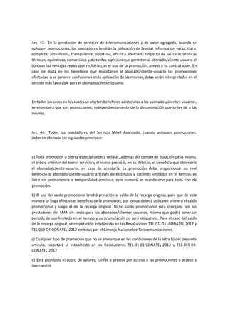 Art. 43.- En la prestación de servicios de telecomunicaciones y de valor agregado, cuando se
apliquen promociones, los prestadores tendrán la obligación de brindar información veraz, clara,
completa, actualizada, transparente, oportuna, eficaz y adecuada respecto de las características
técnicas, operativas, comerciales y de tarifas o precios que permitan al abonado/cliente-usuario el
conocer las ventajas reales que recibiría con el uso de la promoción, previo a su contratación. En
caso de duda en los beneficios que reportarían al abonado/cliente-usuario las promociones
ofertadas, o se generen confusiones en la aplicación de las mismas, éstas serán interpretadas en el
sentido más favorable para el abonado/cliente-usuario.
En todos los casos en los cuales se oferten beneficios adicionales a los abonados/clientes-usuarios,
se entenderá que son promociones, independientemente de la denominación que se les dé a las
mismas.
Art. 44.- Todos los prestadores del Servicio Móvil Avanzado, cuando apliquen promociones,
deberán observar los siguientes principios:
a) Toda promoción u oferta especial deberá señalar, además del tiempo de duración de la misma,
el precio anterior del bien o servicio y el nuevo precio o, en su defecto, el beneficio que obtendría
el abonado/cliente-usuario, en caso de aceptarla. La promoción debe proporcionar un real
beneficio al abonado/cliente-usuario a través de estímulos y acciones limitadas en el tiempo, es
decir sin permanencia o temporalidad continua; este numeral es mandatorio para todo tipo de
promoción.
b) El uso del saldo promocional tendrá prelación al saldo de la recarga original, para que de esta
manera se haga efectivo el beneficio de la promoción; por lo que deberá utilizarse primero el saldo
promocional y luego el de la recarga original. Dicho saldo promocional será otorgado por los
prestadores del SMA sin costo para los abonados/clientes-usuarios, mismo que podrá tener un
período de uso limitado en el tiempo y su acumulación no será obligatoria. Para el caso del saldo
de la recarga original, se respetará lo establecido en las Resoluciones TEL-01 -01 -CONATEL-2012 y
TEL-069-04-CONATEL-2012 emitidas por el Consejo Nacional de Telecomunicaciones.
c) Cualquier tipo de promoción que no se enmarque en las condiciones de la letra b) del presente
artículo, respetará lo establecido en las Resoluciones TEL-01-01-CONATEL-2012 y TEL-069-04-
CONATEL-2012
d) Está prohibido el cobro de valores, tarifas o precios por acceso a las promociones o acceso a
descuentos.
 