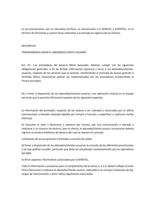 e) Las promociones, por su naturaleza tarifaria, se comunicarán a la SENATEL y SUPERTEL, en el
término de 24 (veinte y cuatro) horas anteriores a la entrada en vigencia de las mismas.
SECCION VIII
TRANSPARENCIA HACIA EL ABONADO/CLIENTE-USUARIO
Art. 45.- Los prestadores del Servicio Móvil Avanzado, deberán cumplir con las siguientes
obligaciones generales, a fin de brindar información oportuna y veraz a sus abonados/clientes-
usuarios, respecto de los servicios que se prestan, manteniendo el principio de acceso gratuito e
ilimitado (Otros mecanismos podrán ser implementados por los prestadores manteniendo el
mismo principio).
45.1 Poner a disposición de los abonados/clientes-usuarios, una aplicación (menú) en el equipo
terminal, que le permita informarse respecto de los siguientes aspectos:
a) Información del prestador, respecto de los valores a ser cobrados o facturados por la última
comunicación o llamada realizada (detalle por minuto o fracción y especificar si aplicaron tarifas
distintas).
b) Consultar el valor a facturarse o cobrarse por minuto, por una comunicación o llamada a
realizarse a un número de destino; para el efecto, el abonado/cliente-usuario únicamente deberá
ingresar el número telefónico de destino del cual se requiere la consulta.
c) Disponer de acceso gratuito e ilimitado a consulta de saldos.
d) Poner a disposición de los abonados/clientes-usuarios la consulta de las diferentes promociones
a las que podrían acceder, particular que debe ser actualizado constantemente por las operadoras
del SMA.
e) Otros aspectos informativos autorizados por la SENATEL.
Toda la información a proveerse para el cumplimiento de las letras a, b y d, deberá reflejar el valor
final a facturarse o cobrarse al abonado/cliente-usuario, indicando si se incluyen impuestos de ley,
cargos de interconexión u otros rubros legalmente autorizados.
 
