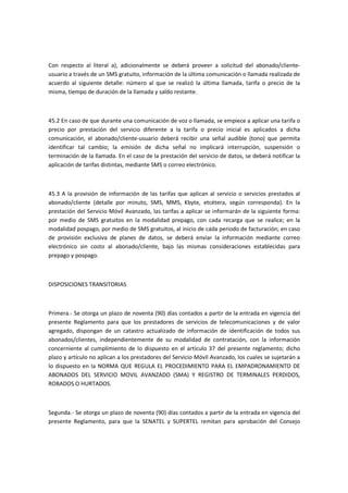 Con respecto al literal a), adicionalmente se deberá proveer a solicitud del abonado/cliente-
usuario a través de un SMS gratuito, información de la última comunicación o llamada realizada de
acuerdo al siguiente detalle: número al que se realizó la última llamada, tarifa o precio de la
misma, tiempo de duración de la llamada y saldo restante.
45.2 En caso de que durante una comunicación de voz o llamada, se empiece a aplicar una tarifa o
precio por prestación del servicio diferente a la tarifa o precio inicial es aplicados a dicha
comunicación, el abonado/cliente-usuario deberá recibir una señal audible (tono) que permita
identificar tal cambio; la emisión de dicha señal no implicará interrupción, suspensión o
terminación de la llamada. En el caso de la prestación del servicio de datos, se deberá notificar la
aplicación de tarifas distintas, mediante SMS o correo electrónico.
45.3 A la provisión de información de las tarifas que aplican al servicio o servicios prestados al
abonado/cliente (detalle por minuto, SMS, MMS, Kbyte, etcétera, según corresponda). En la
prestación del Servicio Móvil Avanzado, las tarifas a aplicar se informarán de la siguiente forma:
por medio de SMS gratuitos en la modalidad prepago, con cada recarga que se realice; en la
modalidad pospago, por medio de SMS gratuitos, al inicio de cada periodo de facturación; en caso
de provisión exclusiva de planes de datos, se deberá enviar la información mediante correo
electrónico sin costo al abonado/cliente, bajo las mismas consideraciones establecidas para
prepago y pospago.
DISPOSICIONES TRANSITORIAS
Primera.- Se otorga un plazo de noventa (90) días contados a partir de la entrada en vigencia del
presente Reglamento para que los prestadores de servicios de telecomunicaciones y de valor
agregado, dispongan de un catastro actualizado de información de identificación de todos sus
abonados/clientes, independientemente de su modalidad de contratación, con la información
concerniente al cumplimiento de lo dispuesto en el artículo 37 del presente reglamento; dicho
plazo y artículo no aplican a los prestadores del Servicio Móvil Avanzado, los cuales se sujetarán a
lo dispuesto en la NORMA QUE REGULA EL PROCEDIMIENTO PARA EL EMPADRONAMIENTO DE
ABONADOS DEL SERVICIO MOVIL AVANZADO (SMA) Y REGISTRO DE TERMINALES PERDIDOS,
ROBADOS O HURTADOS.
Segunda.- Se otorga un plazo de noventa (90) días contados a partir de la entrada en vigencia del
presente Reglamento, para que la SENATEL y SUPERTEL remitan para aprobación del Consejo
 