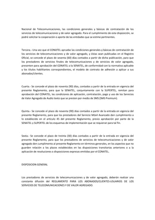 Nacional de Telecomunicaciones, las condiciones generales y básicas de contratación de los
servicios de telecomunicaciones y de valor agregado. Para el cumplimiento de esta disposición, se
podrá solicitar la cooperación o aporte de las entidades que se estime pertinentes.
Tercera.- Una vez que el CONATEL apruebe las condiciones generales y básicas de contratación de
los servicios de telecomunicaciones y de valor agregado, y éstas sean publicadas en el Registro
Oficial, se concede el plazo de sesenta (60) días contados a partir de dicha publicación, para que
los prestadores de servicios finales de telecomunicaciones y de servicios de valor agregado,
presenten para aprobación del CONATEL o la SENATEL, de conformidad con la normativa aplicable
y los títulos habilitantes correspondientes, el modelo de contrato de adhesión a aplicar a sus
abonados/clientes.
Cuarta.- Se concede el plazo de noventa (90) días, contados a partir de la entrada en vigencia del
presente Reglamento, para que la SENATEL, conjuntamente con la SUPERTEL, remitan para
aprobación del CONATEL, las condiciones de aplicación, contratación, pago y uso de los Servicios
de Valor Agregado de Audio texto que se presten por medio de SMS (SMS Premium).
Quinta.- Se concede el plazo de noventa (90) días contados a partir de la entrada en vigencia del
presente Reglamento, para que los prestadores del Servicio Móvil Avanzado den cumplimiento a
lo establecido en el artículo 45 del presente Reglamento, previo aprobación por parte de la
SENATEL y SUPERTEL de los esquemas de implementación que se requieran para tal fin.
Sexta.- Se concede el plazo de treinta (30) días contados a partir de la entrada en vigencia del
presente Reglamento, para que los prestadores de servicios de telecomunicaciones y de valor
agregado den cumplimento al presente Reglamento en términos generales, en los aspectos que no
guarden relación a los plazos establecidos en las disposiciones transitorias anteriores o a la
aplicación de resoluciones o disposiciones expresas emitidas por el CONATEL.
DISPOSICION GENERAL
Los prestadores de servicios de telecomunicaciones y de valor agregado, deberán realizar una
constante difusión del REGLAMENTO PARA LOS ABONADOS/CLIENTES-USUARIOS DE LOS
SERVICIOS DE TELECOMUNICACIONES Y DE VALOR AGREGADO.
 