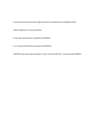 La presente resolución entrará en vigencia a partir de su publicación en el Registro Oficial.
Dado en Máchala, el 11 de julio de 2012.
f.) Ing. Jaime Guerrero Ruiz, Presidente del CONATEL.
f.) Lic. Vicente Freiré Ramírez, Secretario del CONATEL.
CERTIFICO: Que es fiel copia del original.- Fecha: 17 de julio del 2012.- f.) Secretario del CONATEL.
 