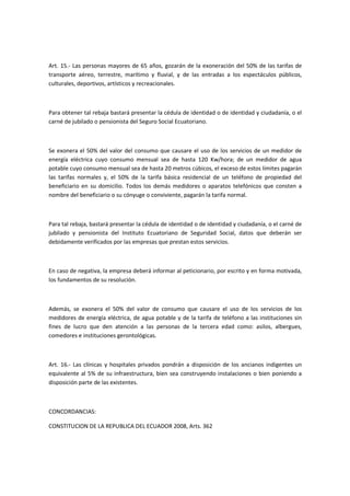 Art. 15.- Las personas mayores de 65 años, gozarán de la exoneración del 50% de las tarifas de
transporte aéreo, terrestre, marítimo y fluvial, y de las entradas a los espectáculos públicos,
culturales, deportivos, artísticos y recreacionales.
Para obtener tal rebaja bastará presentar la cédula de identidad o de identidad y ciudadanía, o el
carné de jubilado o pensionista del Seguro Social Ecuatoriano.
Se exonera el 50% del valor del consumo que causare el uso de los servicios de un medidor de
energía eléctrica cuyo consumo mensual sea de hasta 120 Kw/hora; de un medidor de agua
potable cuyo consumo mensual sea de hasta 20 metros cúbicos, el exceso de estos límites pagarán
las tarifas normales y, el 50% de la tarifa básica residencial de un teléfono de propiedad del
beneficiario en su domicilio. Todos los demás medidores o aparatos telefónicos que consten a
nombre del beneficiario o su cónyuge o conviviente, pagarán la tarifa normal.
Para tal rebaja, bastará presentar la cédula de identidad o de identidad y ciudadanía, o el carné de
jubilado y pensionista del Instituto Ecuatoriano de Seguridad Social, datos que deberán ser
debidamente verificados por las empresas que prestan estos servicios.
En caso de negativa, la empresa deberá informar al peticionario, por escrito y en forma motivada,
los fundamentos de su resolución.
Además, se exonera el 50% del valor de consumo que causare el uso de los servicios de los
medidores de energía eléctrica, de agua potable y de la tarifa de teléfono a las instituciones sin
fines de lucro que den atención a las personas de la tercera edad como: asilos, albergues,
comedores e instituciones gerontológicas.
Art. 16.- Las clínicas y hospitales privados pondrán a disposición de los ancianos indigentes un
equivalente al 5% de su infraestructura, bien sea construyendo instalaciones o bien poniendo a
disposición parte de las existentes.
CONCORDANCIAS:
CONSTITUCION DE LA REPUBLICA DEL ECUADOR 2008, Arts. 362
 