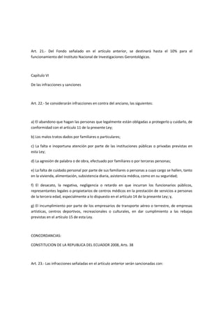 Art. 21.- Del Fondo señalado en el artículo anterior, se destinará hasta el 10% para el
funcionamiento del Instituto Nacional de Investigaciones Gerontológicas.
Capítulo VI
De las infracciones y sanciones
Art. 22.- Se considerarán infracciones en contra del anciano, las siguientes:
a) El abandono que hagan las personas que legalmente están obligadas a protegerlo y cuidarlo, de
conformidad con el artículo 11 de la presente Ley;
b) Los malos tratos dados por familiares o particulares;
c) La falta e inoportuna atención por parte de las instituciones públicas o privadas previstas en
esta Ley;
d) La agresión de palabra o de obra, efectuado por familiares o por terceras personas;
e) La falta de cuidado personal por parte de sus familiares o personas a cuyo cargo se hallen, tanto
en la vivienda, alimentación, subsistencia diaria, asistencia médica, como en su seguridad;
f) El desacato, la negativa, negligencia o retardo en que incurran los funcionarios públicos,
representantes legales o propietarios de centros médicos en la prestación de servicios a personas
de la tercera edad, especialmente a lo dispuesto en el artículo 14 de la presente Ley; y,
g) El incumplimiento por parte de los empresarios de transporte aéreo o terrestre, de empresas
artísticas, centros deportivos, recreacionales o culturales, en dar cumplimiento a las rebajas
previstas en el artículo 15 de esta Ley.
CONCORDANCIAS:
CONSTITUCION DE LA REPUBLICA DEL ECUADOR 2008, Arts. 38
Art. 23.- Las infracciones señaladas en el artículo anterior serán sancionadas con:
 