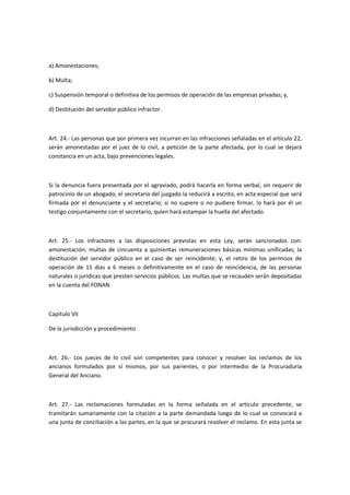 a) Amonestaciones;
b) Multa;
c) Suspensión temporal o definitiva de los permisos de operación de las empresas privadas; y,
d) Destitución del servidor público infractor.
Art. 24.- Las personas que por primera vez incurran en las infracciones señaladas en el artículo 22,
serán amonestadas por el juez de lo civil, a petición de la parte afectada, por lo cual se dejará
constancia en un acta, bajo prevenciones legales.
Si la denuncia fuera presentada por el agraviado, podrá hacerla en forma verbal, sin requerir de
patrocinio de un abogado, el secretario del juzgado la reducirá a escrito, en acta especial que será
firmada por el denunciante y el secretario; si no supiere o no pudiere firmar, lo hará por él un
testigo conjuntamente con el secretario, quien hará estampar la huella del afectado.
Art. 25.- Los infractores a las disposiciones previstas en esta Ley, serán sancionados con:
amonestación; multas de cincuenta a quinientas remuneraciones básicas mínimas unificadas; la
destitución del servidor público en el caso de ser reincidente; y, el retiro de los permisos de
operación de 15 días a 6 meses o definitivamente en el caso de reincidencia, de las personas
naturales o jurídicas que presten servicios públicos. Las multas que se recauden serán depositadas
en la cuenta del FONAN.
Capítulo VII
De la jurisdicción y procedimiento
Art. 26.- Los jueces de lo civil son competentes para conocer y resolver los reclamos de los
ancianos formulados por sí mismos, por sus parientes, o por intermedio de la Procuraduría
General del Anciano.
Art. 27.- Las reclamaciones formuladas en la forma señalada en el artículo precedente, se
tramitarán sumariamente con la citación a la parte demandada luego de lo cual se convocará a
una junta de conciliación a las partes, en la que se procurará resolver el reclamo. En esta junta se
 